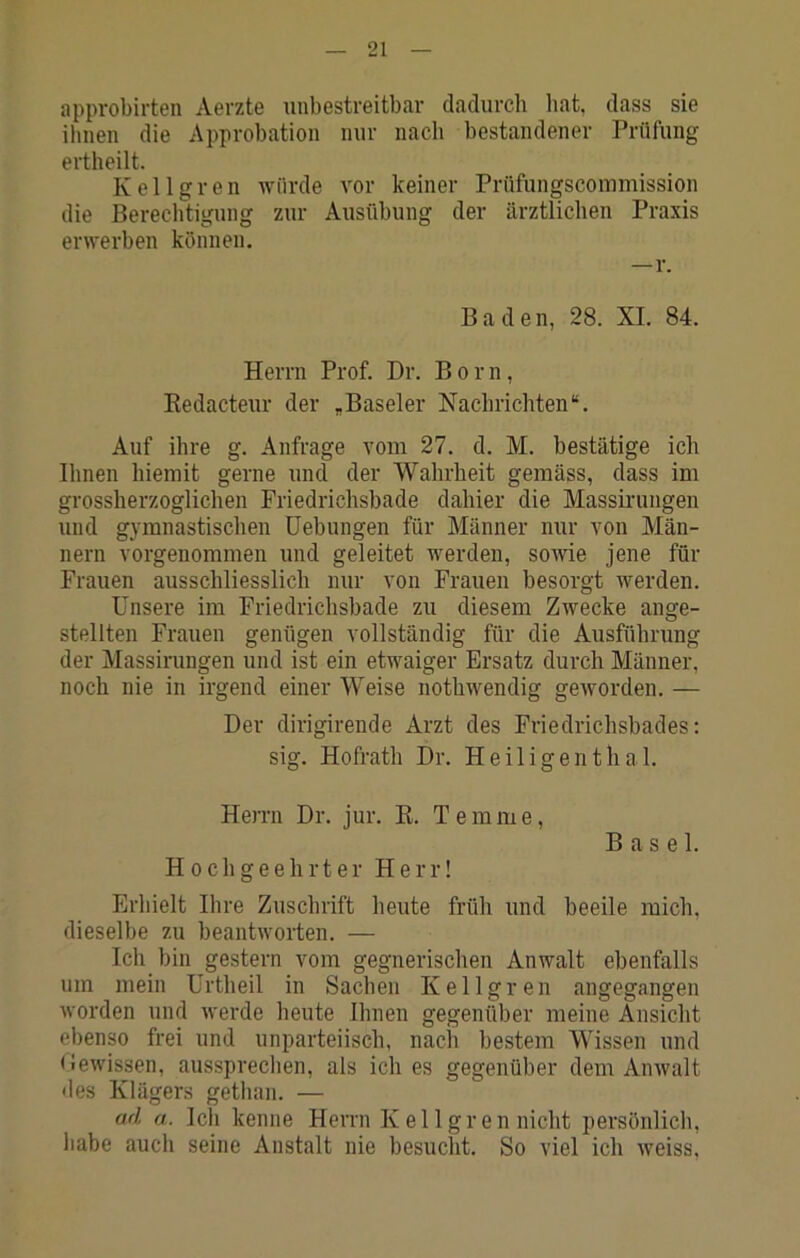 approbirten Aerzte unbestreitbar dadurch hat, dass sie ihnen die Approbation nur nach bestandener Prüfung ertheilt. K e 11 g r e n würde vor keiner Prüfungscoinmission die Berechtigung zur Ausübung der ärztlichen Praxis erwerben können. —r. Baden, 28. XI. 84. Herrn Prof. Dr. Born, Redacteur der „Baseler Nachrichten“. Auf ihre g. Anfrage vom 27. d. M. bestätige ich Ihnen hiemit gerne und der Wahrheit gemäss, dass im grossherzoglichen Friedrichsbade dahier die Massirungen und gymnastischen Hebungen für Männer nur von Män- nern vorgenommen und geleitet werden, sowie jene für Frauen ausschliesslich nur von Frauen besorgt werden. Unsere im Friedrichsbade zu diesem Zwecke ange- stellten Frauen genügen vollständig für die Ausführung der Massirungen und ist ein etwaiger Ersatz durch Männer, noch nie in irgend einer Weise nothwendig geworden. — Der dirigirende Arzt des Friedrichsbades: sig. Hofrath Dr. Heiligenthal. Herrn Dr. Jur. R. Temme, Hochgeehrter Herr! Basel. Erliielt Ihre Zuschrift heute früh und beeile mich, dieselbe zu beantworten. — Ich bin gestern vom gegnerischen Anwalt ebenfalls um mein Urtheil in Sachen Kellgren angegangen worden und werde heute Ihnen gegenüber meine Ansicht ebenso frei und unparteiisch, nacli bestem Wissen und Gewissen, aussprechen, als ich es gegenüber dem Anwalt des Klägers gethan. — ad a. Ich kenne Herrn K eilgren nicht persönlich, habe auch seine Anstalt nie besucht. So viel ich weiss.