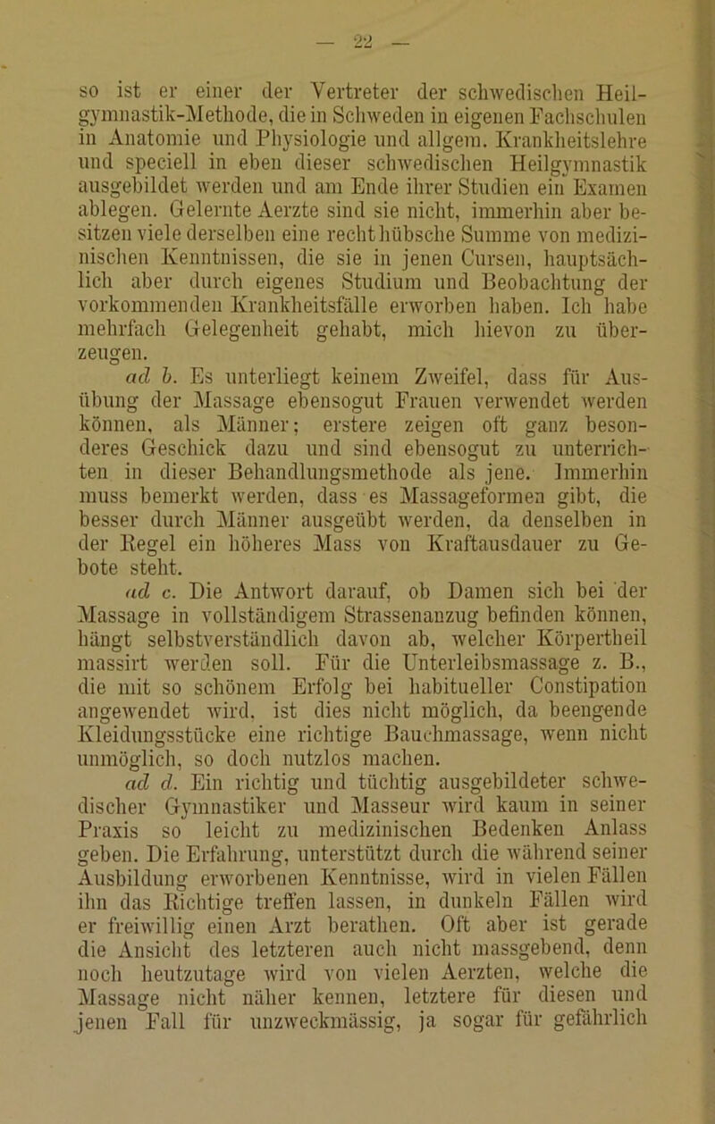 SO ist er einer der Vertreter der sclnvedisclien Heil- gymnastik-Methode, die in Schweden in eigenen Faclischnlen in Anatomie und Physiologie und allgem. Krankheitslehre und speciell in eben dieser schAvedischen Heilgymnastik ausgebildet Averden und am Ende ilirer Studien ein Examen ablegen. Gelernte Aerzte sind sie nicht, immerhin aber be- sitzen A'iele derselben eine recht hübsche Summe A^on medizi- nisclien Kenntnissen, die sie in jenen Cursen, hauptsäch- lich aber durch eigenes Studium und Beobachtung der vorkommenden Krankheitsfälle erworben haben. Ich habe mehrfach Gelegenheit gehabt, mich hievon zu über- zeugen. ad h. Es unterliegt keinem ZAveifel, dass für Aus- übung der Massage ebensogut Frauen verAvendet Averden können, als Männer; erstere zeigen oft ganz beson- deres Geschick dazu und sind ebensogut zu unterrich- ten in dieser Behandlungsmethode als jene. Immerhin muss bemerkt Averden, dass es Massageformen gibt, die besser durch Männer ausgeübt Averden, da denselben in der Kegel ein höheres Mass von Kraftausdauer zu Ge- bote steht. ad c. Die AntAvort darauf, ob Damen sich hei der Massage in vollständigem Strassenanzug befinden können, hängt selbstverständlich davon ab, Avelcher Körpertheil massirt werden soll. Für die Unterleibsmassage z. B., die mit so schönem Erfolg bei habitueller Constipation angeAA'endet Avird. ist dies nicht möglich, da beengende Kleidungsstücke eine richtige Bauchmassage, wenn nicht unmöglich, so doch nutzlos machen. ad d. Ein richtig und tüchtig ausgebildeter scliAve- discher Gymnastiker und Masseur Avird kaum in seiner Praxis so leicht zu medizinischen Bedenken Anlass geben. Die Erfahrung, unterstützt durch die Avährend seiner Ausbildung erAvorbenen Kenntnisse, Avird in vielen Fällen ihn das Kichtige treffen lassen, in dunkeln Fällen Avird er frehvillig einen Arzt berathen. Oft aber ist gerade die Ansiclit des letzteren auch nicht massgebend, denn noch heutzutage Avird von vielen Aerzten, welche die Massage nicht näher kennen, letztere für diesen und jenen Fall für unzAveckmässig, ja sogar für gefährlich