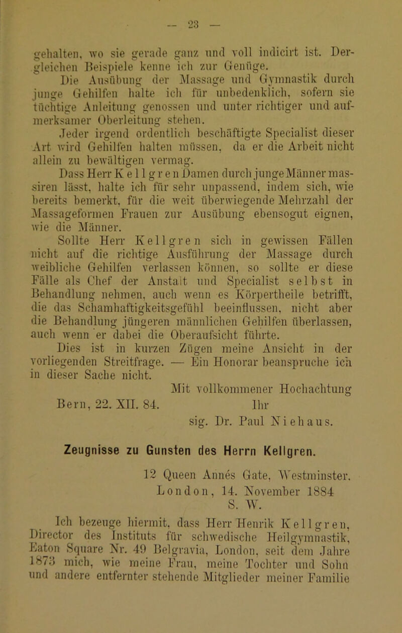 ‘23 gehalten, wo sie gerade ganz und voll indicirt ist. Der- gleichen Beispiele kenne icli zur Genüge. Die Ausühung der IMassage und Gymnastik durch junge Gehilfen halte ich für unbedenkfich, sofern sie tüchtige Anleitung genossen und unter richtiger und auf- merksamer Oberleitung stehen. .Jeder irgend ordentlich beschäftigie Specialist dieser Art wird Gehilfen halten müssen, da er die Arbeit nicht allein zu bewältigen vermag. Dass Herr K e 11 g r e n Damen durch junge Männer mas- siren lässt, halte ich für sehr unpassend, indem sich, wie bereits bemerkt, für die Aveit überwiegende Mehrzahl der iMassageformen Frauen zur Ausübung ebensogut eignen, Avie die Männer. Sollte Herr Kellgren sich in gCAvissen Fällen nicht auf die richtige Ausführung der Massage durch Aveibliche Gehilfen verlassen können, so sollte er diese Fälle als Chef der Anstalt und Specialist selbst in Behandlung nehmen, auch Avenn es Körpertheile betrifft, die das Schamhaftigkeitsgefühl beeinflussen, nicht aber die Behandlung jüngeren männlichen Gehilfen überlassen, auch wenn er dabei die Oberaufsicht führte. Dies ist in kurzen Zügen meine Ansicht in der vorliegenden Streitfrage. — Ein Honorar beanspruche ich in dieser Sache nicht. Mit vollkommener Hochachtung Bern, 22. XII. 84. Ihr sig. Dr. Faul N i e h a u s. Zeugnisse zu Gunsten des Herrn Kellgren. 12 Queen Annes Gate, Westminster. London, 14. November 1884 S. W. Ich bezeuge hiermit, dass Herr Henrik Kellgren, Director des Instituts für scliAvedische Heilgymnastik, Eaton Square Nr. 49 Belgravia, London, seit dem Jahre 187fl mich, Avie meine Frau, meine Tochter und Sohn und andere entfernter stehende Mitglieder meiner Familie