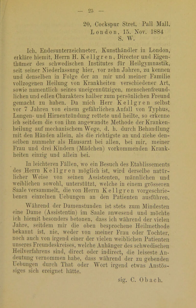 20, Cockspiu- Stret, Pall Mall, London, 15. Nov. 1884 S. W. Icli. Endesunterzeichneter, Kunsthändler in London, erkläre hieniit, Herrn H. Kellgren, Director und Eigen^ thümer des schwedischen Institutes für Heilgymnastik, seit seiner Niederlassung hier, vor zehn Jahren, zu kennen und denselben in Folge der an mir und meiner Familie vollzogenen Heilung von Krankheiten verschiedener Art, sowie namentlich seines uneigennützigen, menschenfrennd- lichen und edlen Charakters halber zum persönlichen Freund nemacht zu haben. Da mich Herr Kellgren selbst vor 7 Jahren von einem gefährlichen Anfall von Typhus, Lungen- und Hirnentzündung rettete und heilte, so erkenne ich seitdem die von ihm angewandte Methode der Kranken- heilung auf mechanischem Wege, d. h. durch Behandlung mit den Händen allein, als die richtigste an und ziehe den- selben nunmehr als Hausarzt bei allen, bei mir, meiner Frau und drei Kindern (Mädchen) vorkommendeu Krank- heiten einzig und allein bei. In leichteren Fällen, wo ein Besuch des Etablissements des Herrn Kellgren möglich ist, wird derselbe natür- licher Weise von seinen Assistenten, männlichen und weiblichen sowohl, unterstützt, welche in einem grösseren Saale versammelt, die von Herrn Kellgren vorgeschrie- benen einzelnen Uebungen an den Patienten ausführen. Während der Damenstunden ist stets zum Mindesten eine Dame (Assistentin) im Saale anwesend und möchte ich hiemit besonders betonen, dass ich während der vielen Jahre, seitdem mir die oben besprochene Heilmethode bekannt ist, nie, weder von meiner Frau oder Tochter, noch auch von irgend einer der vielen weiblichen Patienten unseres Freundeskreises, welche Anhänger des schwedischen Heilverfahrens sind, direct oder indirect, die leiseste An- deutung vernommen habe, dass während der zu gebenden Uebungen durch That oder Wort irgend etwas Anstös- siges sich ereignet hätte. sig. C. 0 b a c h.