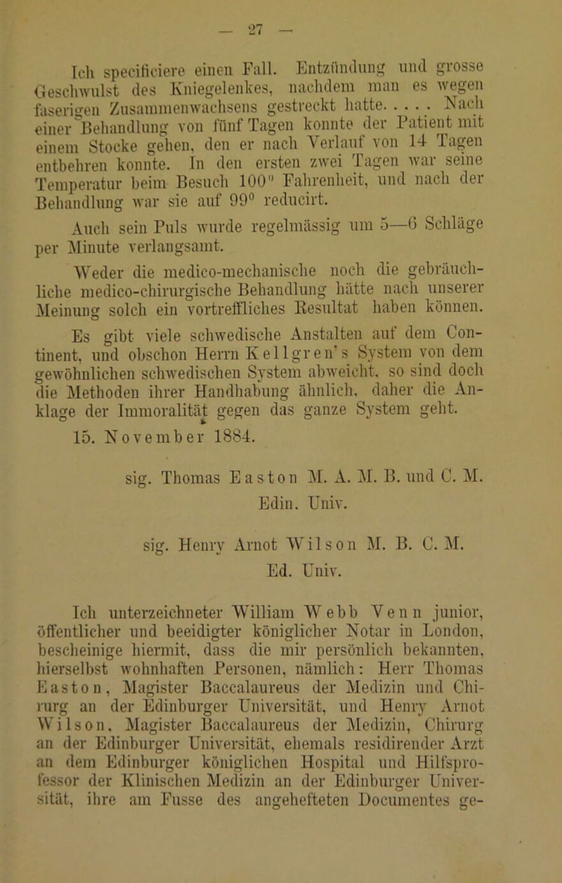 Ich spccirtciev© einen Fall. Entzündung und grosse Geschwulst des Kniegelenkes, nachdem man es wegen faserigen Zusammenwachsens gestreckt hatte. .... Nach einer'^Behandlung von liinf Tagen konnte der Patien t mit einem Stocke gehen, den er nach Verlauf von 14 Tagen entbehren konnte. In den ersten zwei Tagen war seine Temperatur beim Besuch 100 Fahrenheit, und nach der Behandlung war sie auf 99® reducirt. Auch sein Puls wurde regelmässig um 5—6 Schläge per Minute verlangsamt. Weder die medico-mechanische noch die gebräuch- liche medico-chirurgische Behandlung hätte nach unserer Meinung solch ein vortreffliches Kesultat haben können. Es gibt viele schwedische Anstalten auf dem Con- tinent, und obschon Herrn K el Igreir s System von dem gewöhnlichen schwedischen System abweicht, so sind doch die Methoden ihrer Handhabung ähnlich, daher die An- klage der Immoralität gegen das ganze System geht. 15. November 1884. sig. Thomas Easton M. A. M. B. und C. M. Edin. Univ. sig. Henry Arnot Wilson M. B. C. M. Ed. Univ. Ich Unterzeichneter William Webb Venn junior, öffentlicher und beeidigter königlicher Notar in London, bescheinige hiermit, dass die mir persönlich bekannten, hierselbst wohnhaften Personen, nämlich: Herr Thomas Easton, Magister Baccalaureus der Medizin und Chi- rurg an der Edinburger Universität, und Henry Arnot Wilson. Magister Baccalaureus der Medizin, Chirurg an der Edinburger Universität, ehemals residirender Arzt an dem Edinburger königlichen Hospital und Hilfspro- fessor der Klinischen Medizin an der Edinburger Univer- sität, ihre am Fasse des angehefteten Documentes ge-