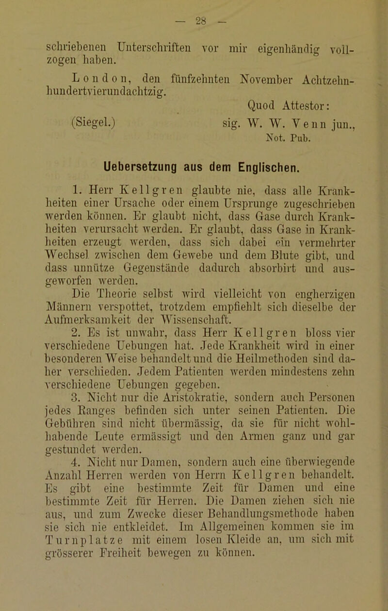 schriebenen Unterschriften vor mir eigenliänrlig voll- zogen haben. London, den fünfzehnten November Achtzelm- hundertvierundachtzig, Quod Attestor: (Siegel.) sig. W. W. Venn jun., Not. Pub. Uebersetzung aus dem Englischen. 1. Herr Kellgren glaubte nie, dass alle Krank- heiten einer Ursache oder einem Ursprünge zugeschrieben Averden können. Er glaubt nicht, dass Gase durch Krank- heiten verursacht werden. Er glaubt, dass Gase in Krank- heiten erzeugt Averden, dass sich dabei ein vermehrter Wechsel ZAVuschen dem Gewebe und dem Blute gibt, und dass unnütze Gegenstände dadurch absorbirt und aus- gewoifen werden. Die Theorie selbst wird vielleicht von engherzigen Männern verspottet, trotzdem empfiehlt sich dieselbe der Aufmerksamkeit der Wissenschaft. 2. Es ist unwahr, dass Herr Kellgren bloss vier verschiedene Uebungen hat. Jede Krankheit Avird in einer besonderen Weise behandelt und die Heilmethoden sind da- her verschieden. Jedem Patienten werden mindestens zehn verschiedene Uebungen gegeben. 3. Nicht nur die Aristokratie, sondern auch Personen jedes Eanges befinden sich unter seinen Patienten. Die Gebühren sind nicht übei-mässig, da sie für nicht wohl- habende Leute ermässigt und den Armen ganz und gar gestundet werden. 4. Nicht nur Damen, sondern auch eine überAviegende Anzahl Herren Averden von Herrn Kellgren behandelt. Es gibt eine bestimmte Zeit für Damen und eine bestimmte Zeit für Herren. Die Damen ziehen sich nie aus, und zum Zwecke dieser Behandlungsmethode haben sie sich nie entkleidet. Im Allgemeinen kommen sie im Turnplätze mit einem losen Kleide an, um sich mit grösserer Freiheit bewegen zu können.