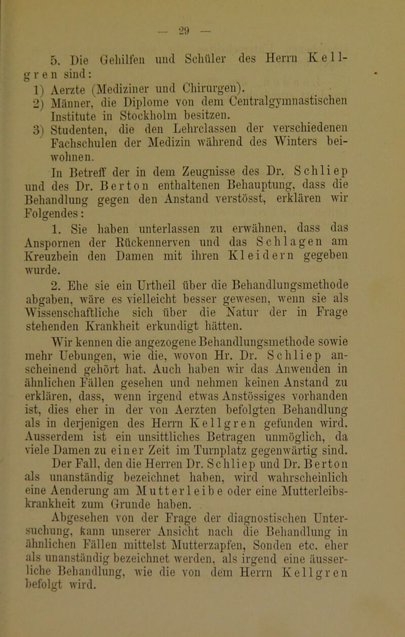 •2» 5. Die Gehilfen uml Seliüler des Herrn K e 11- g r e n sind: 1) Aerzte (Mediziner und Chirurgen). 2) Männer, die Diplome von dem Centralgymnastischen Institute in Stockholm besitzen. 3) Studenten, die den Lehrclassen der verschiedenen Fachschulen der Medizin während des Winters bei- Avohnen. In Betreff der in dem Zeugnisse des Dr. Schliep und des Dr. Bertön enthaltenen Behauptung, dass die Behandlung gegen den Anstand verstösst, erklären Avir Folgendes; 1. Sie haben unterlassen zu erAvähnen, dass das Anspornen der Piückennerven und das Schlagen am Kreuzbein den Damen mit ihren Kleidern gegeben Avurde. 2. Ehe sie ein Urtheil über die Behandlungsmethode abgaben, Aväre es vielleicht besser gCAvesen, Avenn sie als Wissenschaftliche sich über die Natur der in Frage stehenden Krankheit erkundigt hätten. Wir kennen die angezogene Behandlungsmethode soAvie mehr Uebungen, Avie die, Avovon Hr. Dr. Schliep an- scheinend gehört hat. Auch haben Avir das Amvenden in ähnlichen Fällen gesehen und nehmen keinen Anstand zu erklären, dass, Avenn irgend etAvas Anstössiges vorhanden ist, dies eher in der von Aerzten befolgten Behandlung als in derjenigen des Herrn Kellgren gefunden Avird. Ausserdem ist ein unsittliches Betragen unmöglich, da viele Damen zu einer Zeit im Turnplatz gegenwärtig sind. Der Fall, den die Herren Dr. Schliep und Dr. B ertön als unanständig bezeichnet haben, Avird Avahrscheinlich eine Aenderung am Mutterleib e oder eine Mutterleibs- krankheit zum Grunde haben. Abgesehen von der Frage der diagnostischen Unter- suchung, kann unserer Ansicht nach die Behandlung in ähnlichen Fällen mittelst Mutterzapfen, Sonden etc. eher als unanständig bezeichnet Averden, als irgend eine äusser- liche Behandlung, Avie die von dein Herrn Kellgren befolgt Avird.