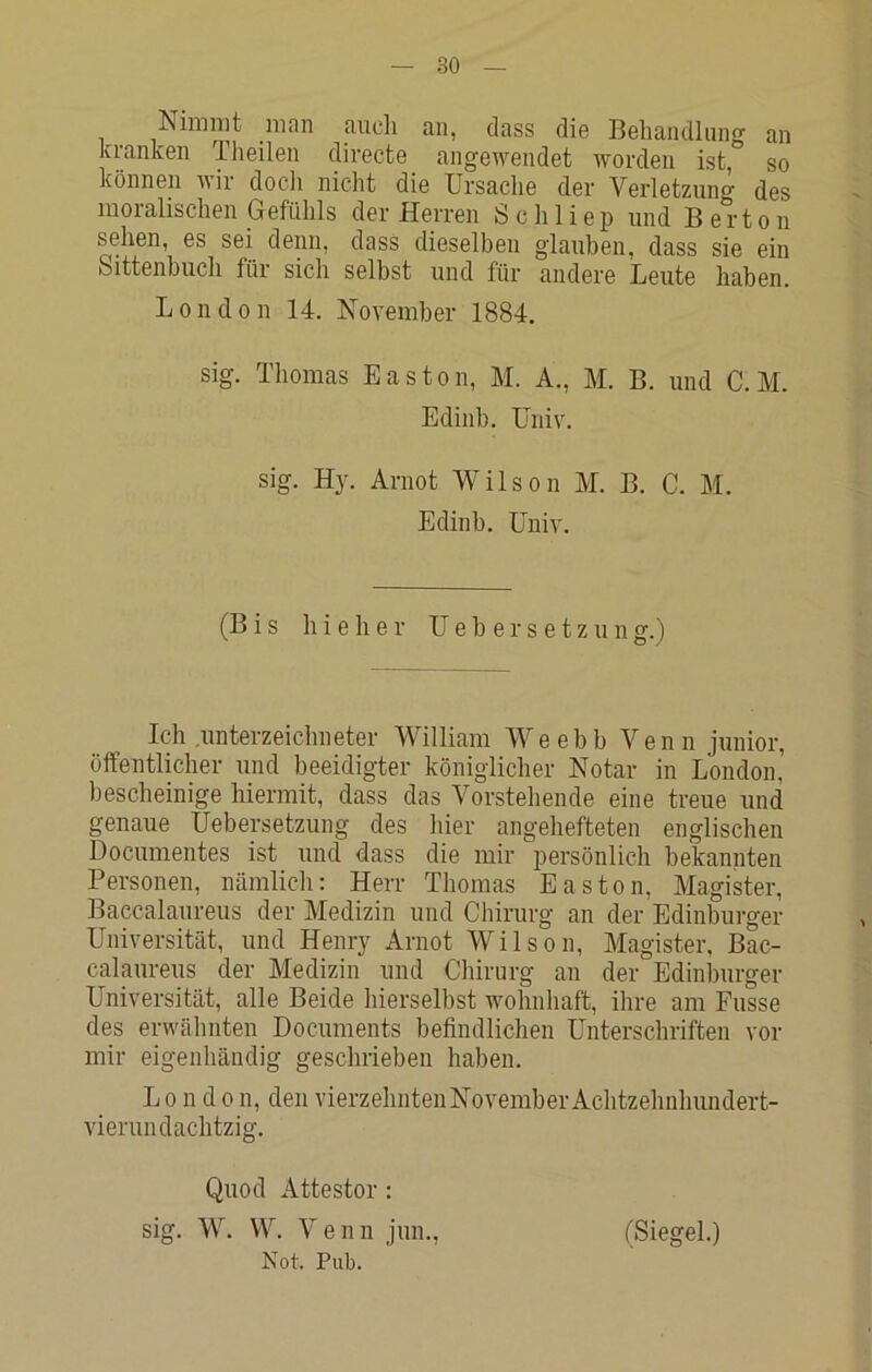 Nimmt man auch an, dass die Beliandlun<r an kranlcen Tlieilen divecte angewendet worden ist,” so können wir docli nicht die Ursaclie der Verletzung des moralischen Gefühls der Herren Schliep und B ertön sehen, es sei denn, dass dieselben glauben, dass sie ein Sittenbuch für sich selbst und für andere Leute haben. London 14. November 1884. sig. Thomas Easton, M. A., M. B. und C.M. Edinb. üniv. sig. Hy. Arnot Wilson M. B. C. M. Edinb. üniv. (Bis hieher Ueh ersetzung.) Ich .Unterzeichneter William We e b b Venn junior, öffentlicher und beeidigter königlicher Notar in London' bescheinige hiermit, dass das Vorstehende eine treue und genaue Uebersetzung des hier angehefteten englischen Documentes ist und dass die mir persönlich bekannten Personen, nämlich: Herr Thomas Easton, Magister, Baccalaureiis der Medizin und Chirurg an der Edinburger Universität, und Henry Arnot Wilson, Magister, Bac- calaureus der Medizin und Chirurg an der Edinburger Universität, alle Beide hierselbst wohnhaft, ihre am Busse des erwähnten Documents befindlichen Unterschriften vor mir eigenhändig geschrieben haben. London, den vierzehnten November Achtzehnhundert- vierundachtzig. Qiiod Attestor: