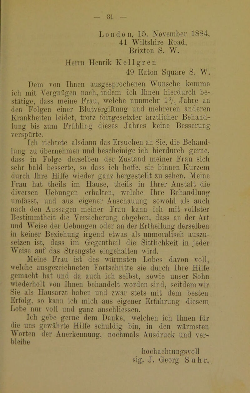 London, lö. November 1884. 41 Wiltshire Eoad, Brixton S. W. Herrn Henrik Kellgren 49 Eaton Square S. W. Dem von Ihnen ausgesproclienen Wunsche komme icli mit Vergnügen nach, indem ich Ihnen hierdurch be- stätige, dass meine Frau, welche nunmehr 1% Jahre an den Folgen einer Blutvergiftung und mehreren anderen Krankheiten leidet, trotz fortgesetzter ärztlicher Behand- lung bis zum Frühling dieses Jahres keine Besserung verspürte. Ich richtete alsdann das Ersuchen an Sie, die Behand- lung zu übernehmen und bescheinige ich hierdurch gerne, dass in Folge derselben der Zustand meiner Frau sich sehr bald besserte, so dass ich hoffe, sie binnen Kurzem durch Ihre Hilfe Mieder ganz hergestellt zu sehen. Meine Frau hat theils im Hause, theils in Ihrer Anstalt die diver.?en Uebungen erhalten, welche Ihre Behandlung umfasst, und aus eigener Anschauung sowohl als auch nach den Aussagen meiner Frau kann ich mit vollster Bestimmtheit die Versicherung abgeben, dass an der Art und Weise der Uebungen oder an der Ertheilung derselben in keiner Beziehung irgend etwas als unmoralisch auszu- setzen ist, dass im Gegentheil die Sittlichkeit in jeder Weise auf das Strengste eingehalten wird. Meine Frau ist des wärmsten Lobes davon voll, M'elche ausgezeichneten Fortschritte sie durch Ihre Hilfe gemacht hat und da auch ich selbst, sOMÜe unser Sohn Miederholt von Ihnen behandelt worden sind, seitdem Mir Sie als Hausarzt haben und zwar stets mit dem besten Erfolg, so kann ich mich aus eigener Erfahrung diesem Lobe nur voll und ganz anschliessen. Ich gebe gerne dem Danke, welchen ich Ihnen für die uns gewährte Hilfe schuldig bin, in den wärmsten Worten der Anerkennung, nochmals Ausdruck und ver- bleibe hochachtungsvoll sig. J. Georg S u h r.