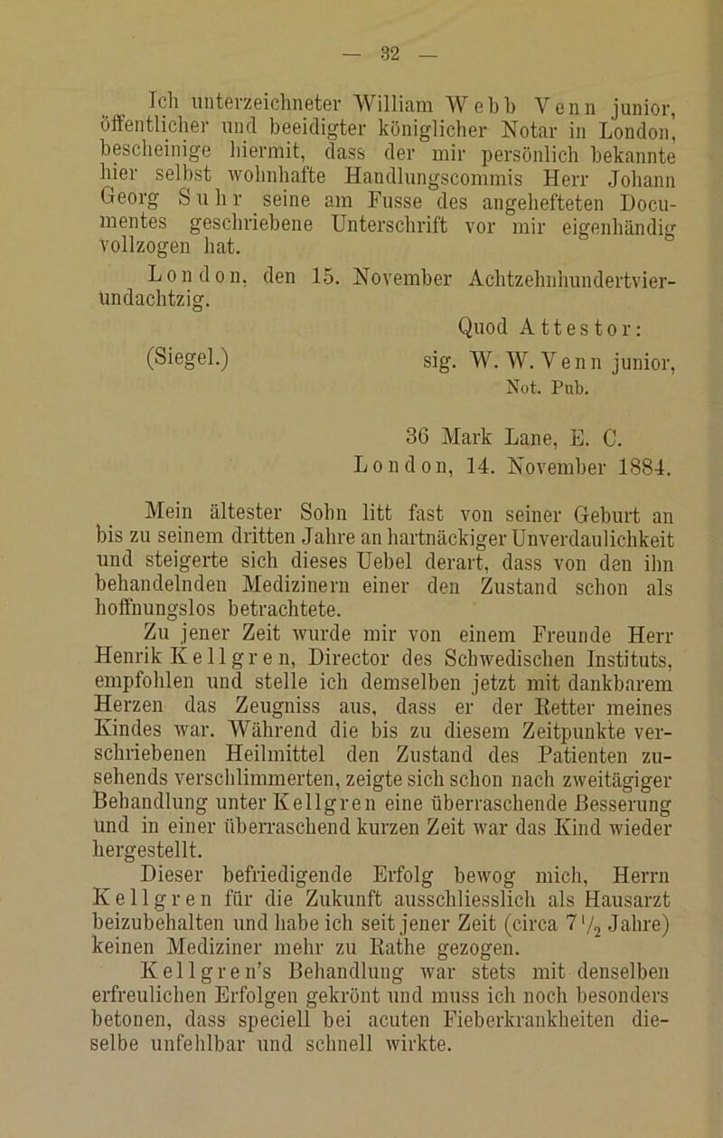 Ich iintei’zeiclinctev William Wcbh Venn junior, öffentlicher und beeidigter königlicher Notar in London' bescheinige hiermit, dass der mir i)ersönlich bekannte hier selbst wohnhafte Handlungscommis Herr Johann Georg S u h r ^ seine am Fusse des angehefteten Docu- mentes geschriebene Unterschrift vor mir eigenhändig vollzogen hat. London, den 15. November Achtzehnhundertvier- undachtzig. Quod Attester: (Siegel.) sig. W. W. V e n n junior, Not. Pub. 36 Mark Lane, E. C. London, 14. November 1884. Mein ältester Sohn litt fast von seiner Geburt an bis zu seinem dritten Jahre an hartnäckiger Unverdaulichkeit und steigerte sich dieses Uebel derart, dass von den ihn behandelnden Medizinern einer den Zustand schon als hoffnungslos betrachtete. Zu jener Zeit wurde mir von einem Freunde Herr Henrik K e 11 g r e n, Director des Schwedischen Instituts, empfohlen und stelle ich demselben jetzt mit dankbarem Herzen das Zeugniss aus, dass er der Ketter meines Kindes war. Während die bis zu diesem Zeitpunkte ver- schriebenen Heilmittel den Zustand des Patienten zu- sehends verschlimmerten, zeigte sich schon nach zweitägiger Behandlung unter Kellgren eine überraschende Besserung Und in einer überraschend kurzen Zeit war das Kind wieder hergestellt. Dieser befriedigende Erfolg bewog midi, Herrn Kellgren für die Zukunft ausschliesslich als Hausarzt beizubehalten und habe ich seit jener Zeit (circa 7 V2 Jahre) keinen Mediziner mehr zu Eathe gezogen. Kellgren’s Behandlung war stets mit denselben erfreulichen Erfolgen gekrönt und muss ich noch besonders betonen, dass speciell bei acuten Fieberkrankheiten die- selbe unfehlbar und schnell wirkte.