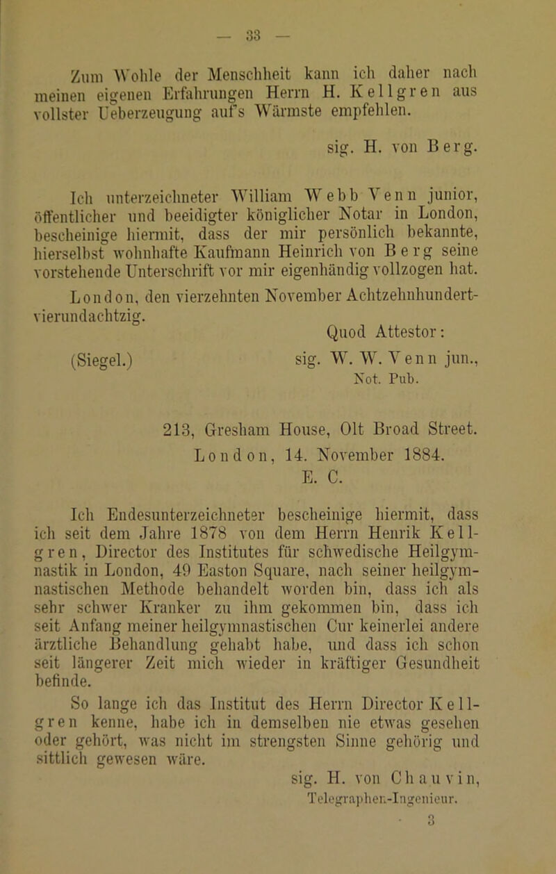 Zum A\'ohle der Menschheit kann ich daher nacli meinen eigenen Erfahrungen Herrn H. Kellgren aus vollster Ueberzeugung aufs Wärmste empfehlen. sig. H. von Berg. Ich Unterzeichneter William Webb Venn junior, öffentlicher und beeidigter königlicher Notar in London, bescheinige hiennit, dass der mir persönlich bekannte, hierseihst ■wohnhafte Kaufmann Heinrich von Berg seine vorstehende Unterschrift vor mir eigenhändig vollzogen hat. London, den vierzehnten November Achtzehnhundert- vierundachtzig. (Siegel.) sig. Quod Attestor; W. W. Venn jun., Not. Pub. 213, Glresham House, Olt Broad Street. London, 14. November 1884. E. C. Ich Endesunterzeichneter bescheinige hiermit, dass ich seit dem Jahre 1878 von dem Herrn Henrik Kell- gren, Director des Institutes für schwedische Heilgym- nastik in London, 49 Easton Square, nach seiner heilgym- nastischen Methode behandelt worden bin, dass ich als sehr schwer Kranker zu ihm gekommen bin, dass ich seit Anfang meiner heilgymnastischen Cur keinerlei andere ärztliche Behandlung gehabt habe, und dass ich schon seit längerer Zeit mich wieder in kräftiger Gesundheit befinde. So lange ich das Institut des Herrn Director K e 11- gren kenne, habe ich in demselben nie etwas gesehen oder gehört, was nicht im strengsten Sinne gehörig und sittlich gewesen wäre. sig. H. von Chauvin, Tclegrajther.-Ingeiiienr. • 3