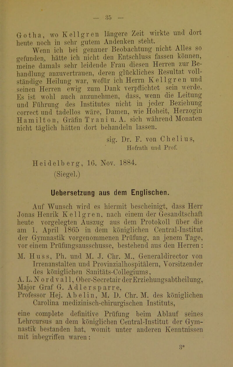 G 01 li a , wo K el 1 g V 0 n längere Zeit wirkte und dort heute noch in sehr gutem Andenken steht. Wenn ich bei genauer Beobachtung nicht Alles so gelunden, hätte ich nicht den Entschluss fassen können, meine damals sehr leidende Frau diesen Herren zur Be- handlung anzuvertrauen, deren glückliches Kesultat voll- ständige Heilung Avar, Avofür ich Herrn Kellgren und seinen Herren CAvig zum Dank verpflichtet sein Averde. Es ist Avohl auch anzunehmen, dass, wenn die Leitung und Führung des Institutes nicht in jeder Beziehung correct und tadellos Aväre, Damen, wie Hoheit, Herzogin Hamilton, Gräfin T r a n i u. A. sich während Monaten nicht täglich hätten dort behandeln lassen. slg. Dr. F. von C hei ins, Hofrath und Prof. Heidelberg, IG. Nov. 1884. (Siegel.) Uebersetzung aus dem Englischen. Auf Wunsch Avird es hiermit bescheinigt, dass Herr .Jonas Henrik Kellgren. nach einem der Gesandtschaft heute vorgelegten Auszug aus dem Protokoll über die am 1. April 1865 in dem königlichen Central-Institut der Gymnastik vorgenommenen Prüfung, an jenem Tage, vor einem Prüfungsausschüsse, bestehend aus den Herren : M. Huss, Ph. und M. J. dir. M.. Generaldirector von Irrenanstalten und Provinzialhospitälern, Vorsitzender des königlichen Sanitäts-Collegiums, A. L. N 0 r d v a 11, Ober-Secretair der Erziehungsabtheilung, Major Graf G. Adlerspar re, Professor Hej. Abelin, M. D. Chr. M. des königlichen Carolina medizinisch-chirurgischen Instituts, eine complete definitive Prüfung beim Ablauf seines Lehrcursus an dem königlichen Central-Institut der Gym- nastik bestanden hat, Avomit unter anderen Kenntnissen mit inbegriffen Avaren: 8*