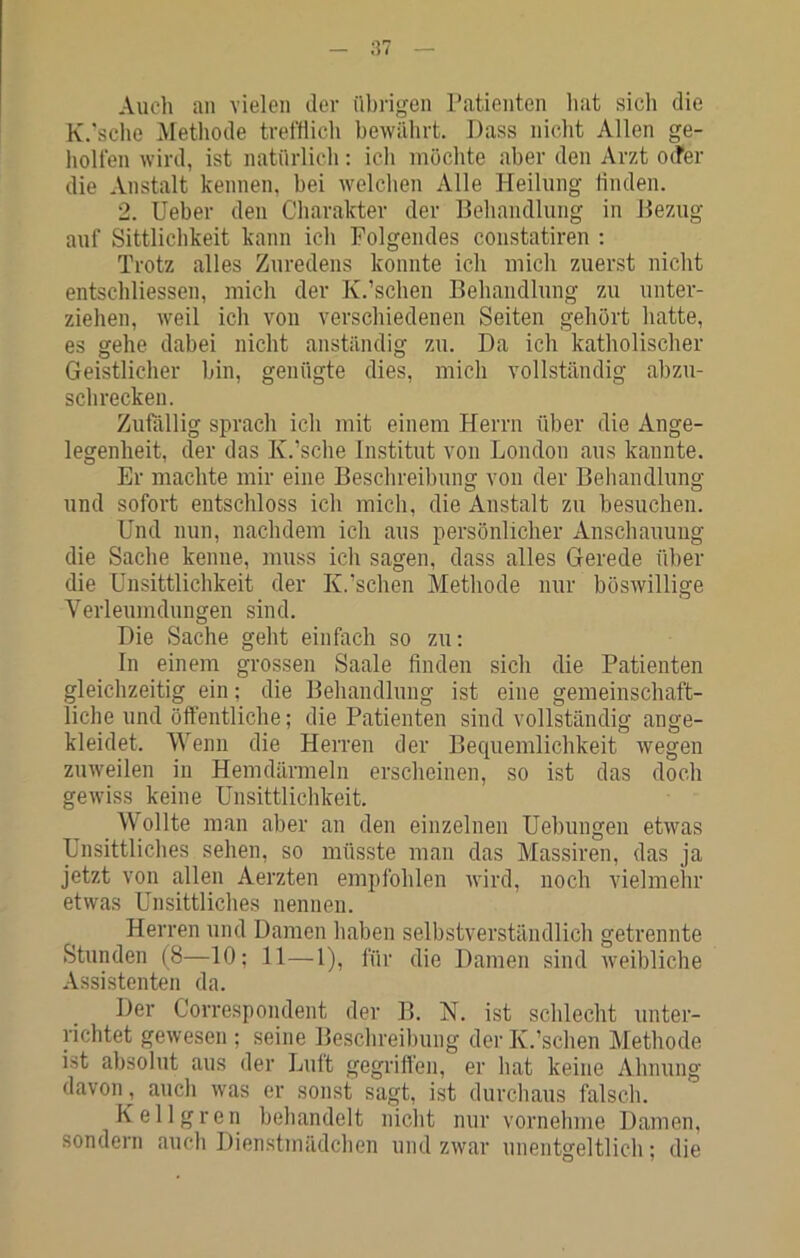 Auch au vielen der übrigen Tatienten liat sicli die K.'sclio Aietliode trefflich bewährt. Dass nicht Allen ge- holfen wird, ist natürlich: ich möchte aber den Arzt 0(fer die Anstalt kennen, bei Avelchen Alle Heilung linden. 2. Ueber den Charakter der Behandlung in Bezug auf Sittlichkeit kann ich Folgendes constatiren : Trotz alles Zuredens konnte ich mich zuerst nicht entschliessen, mich der K.'scheu Behandlung zu unter- ziehen, weil ich von verschiedenen Seiten gehört hatte, es gehe dabei nicht anständig zu. Da ich katholischer Geistlicher bin, genügte dies, mich vollständig abzu- schrecken. Zufällig sprach ich mit einem Herrn über die Ange- legenheit, der das K.’sche Institut von London aus kannte. Er machte mir eine Beschreibung von der Behandlung und sofort entschloss ich mich, die Anstalt zu besuchen. Und nun, nachdem ich aus persönlicher Anschauung die Sache kenne, muss ich sagen, dass alles Gerede über die Unsittlichkeit der K.’schen Methode nur böswillige Verleumdungen sind. Die Sache geht einfach so zu: In einem grossen Saale finden sich die Patienten gleichzeitig ein: die Behandlung ist eine gemeinschaft- liche und öffentliche; die Patienten sind vollständig ange- kleidet. Wenn die Herren der Becpiemlichkeit wegen zuweilen in Hemdärmeln erscheinen, so ist das doch gewiss keine Unsittlichkeit. Wollte man aber an den einzelnen Uebungen etwas Unsittliches sehen, so müsste man das Massiren, das ja jetzt von allen Aerzten empfohlen wird, noch vielmehr etwas Unsittliches nennen. Herren und Damen haben selbstverständlich getrennte Stunden (8—10; 11—1), für die Damen sind weibliche Assistenten da. Der Correspondent der B. N. ist schlecht unter- richtet gewesen ; seine Beschreibung der K.’schen Methode ist absolut aus der Luft gegriffen, er hat keine Ahnung davon , auch was er sonst sagt, ist durchaus falsch. Kellgren behandelt nicht nur vornehme Damen, sondern auch Dienstmädchen und zwar unentgeltlich; die