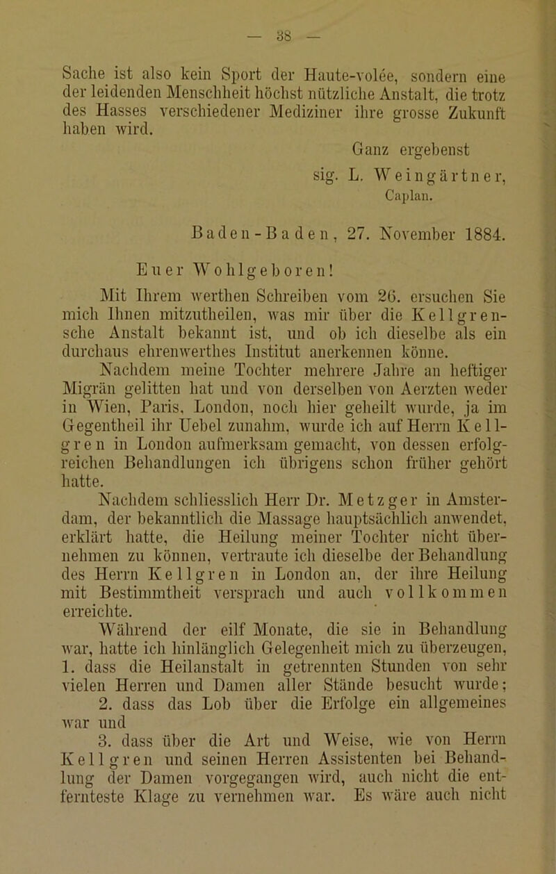 Sache ist also kein Sport der Haute-volee, sondern eine der leidenden Menschheit höchst nützliche Anstalt, die trotz des Hasses verschiedener Mediziner ihre grosse Zukunft haben wird. Ganz ergebenst sig. L. Weingärtner, Cajjlan. Baden-Baden, 27. Isovember 1884. Euer W o h 1 g e b o r e n! ]\Iit Ihrem werthen Schreiben vom 2ü. ersuchen Sie mich Ihnen mitzutheilen, was mir über die Kellgren- sche Anstalt bekannt ist, und ob ich dieselbe als ein dui’chaus ehrenwerthes Institut anerkennen könne. Nachdem meine Tochter mehrere Jahre an heftiger Migrün gelitten hat und von derselben von Aerzten weder in Wien, Paris, London, noch hier geheilt wurde, ja im Gegentheil ihr Uebel zunahm, Avurde ich auf Herrn Kell- g r e n in London aufmerksam gemacht, von dessen erfolg- reichen Behandlungen ich übrigens schon früher gehört hatte. Nachdem schliesslich Herr Dr. Metzger in Amster- dam, der bekanntlich die Massage hauptsächlich anwendet, erklärt hatte, die Heilung meiner Tochter nicht über- nehmen zu können, vertraute ich dieselbe der Behandlung des Herrn K e 11 g r e n in London an, der ihre Heilung mit Bestimmtheit versprach und auch vollkommen erreichte. Während der eilf Monate, die sie in Behandlung Avar, hatte ich hinlänglich Gelegenheit mich zu überzeugen, 1. dass die Heilanstalt in getrennten Stunden von sehr AÜelen Herren und Damen aller Stände besucht Avurde; 2. dass das Lob über die Erfolge ein allgemeines Avar und 3. dass über die Art und Weise, Avie von Herrn Keil grell und seinen Herren Assistenten bei Behand- lung der Damen vorgegangen Avird, auch nicht die ent- fernteste Klage zu vernehmen Avar. Es Aväre auch nicht