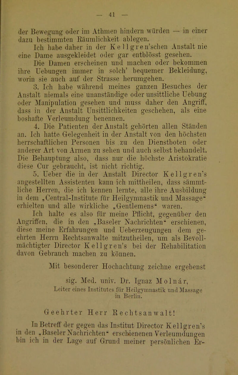 der Bewegung oder im Atlnnen hindern würden — in einer dazu bestimmten Käumlichkeit ablegen. Ich habe daher in der Ke 11 gren’schen Anstalt nie eine Dame ausgekleidet oder gar entblösst gesehen. Die Damen erscheinen und machen oder bekommen ihre Uebungen immer in solch’ bequemer Bekleidung, worin sie auch auf der Strasse herumgehen. 3. Ich habe während meines ganzen Besuches der Anstalt niemals eine unanständige oder unsittliche Uebung oder ^lanipulation gesehen und muss daher den Angriff, dass in der Anstalt Unsittlichkeiten geschehen, als eine boshafte Verleumdung benennen. 4. Die Patienten der Anstalt gehörten allen Ständen an. Ich hatte Gelegenheit in der Anstalt von den höchsten herrschaftlichen Personen bis zu den Dienstboten oder anderer Art von Armen zu sehen und auch selbst behandelt. Die Behauptung also, dass nur die höchste Aristokratie diese Cur gebraucht, ist nicht richtig. 5. Ueber die in der xVnstalt Director Kellgren’s angestellten Assistenten kann ich mittheilen, dass sämmt- liche Herren, die ich kennen lernte, alle ihre Ausbildung in dem ,Central-lnstitute für Heilgymnastik und Massage“ erhielten und alle wirkliche „Gentlemens“ waren. Ich halte es also für meine Pflicht, gegenüber den Angriffen, die in den „Baseler Nachrichten“ erschienen, diese meine Erfahrungen und Ueberzeugungen dem ge- ehrten Herrn Rechtsanwälte mitzutheilen, um als Bevoll- mächtigter Director Kellgren’s bei der Rehabilitation davon Gebrauch machen zu können. Mit besonderer Hochachtung zeichne ergebenst sig. Med. univ. Dr. Ignaz ]VI o 1 n d r, Leiter eines Institutes für Heilgymnastik und Massage in Berlin. Geehrter Herr Rechtsanwalt! In Betreff der gegen das Institut Director Kellgren’s in den „Baseler Nachrichten“ erschienenen Verleumdungen bin ich in der Lage auf Grund meiner persönlichen Er-