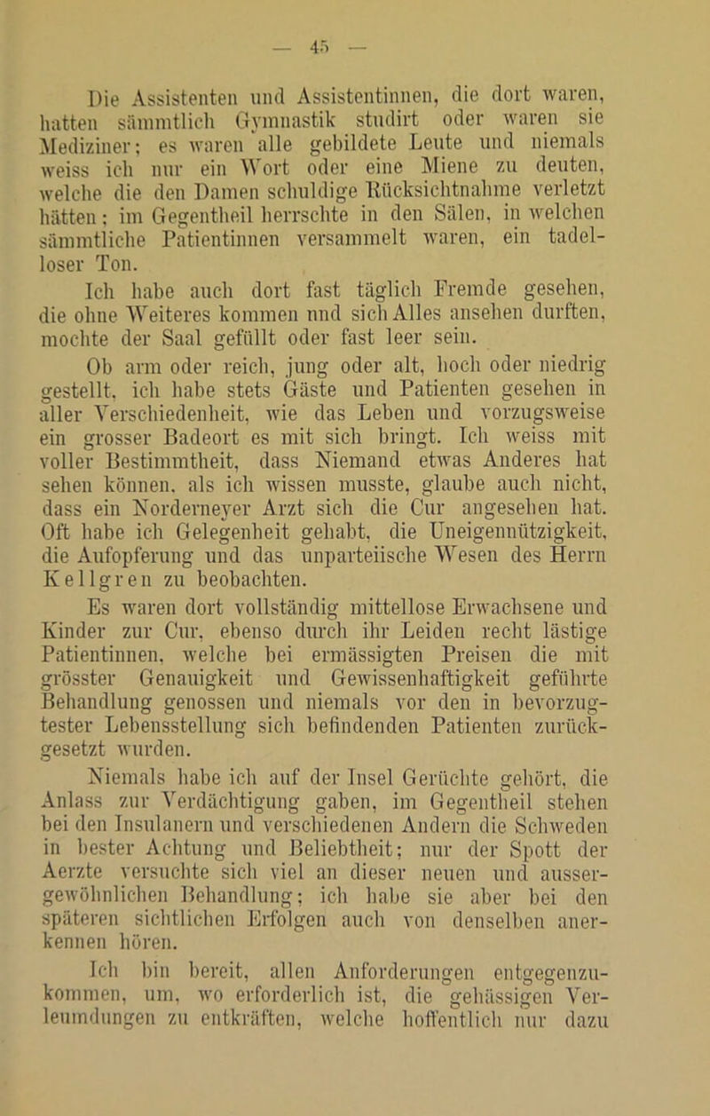 Die Assistenten und Assistentinnen, die dort waren, hatten sänimtlich Oymnastik studirt oder waren sie Mediziner; es waren‘alle gebildete Leute und niemals weiss ich nur ein Wort oder eine Miene zu deuten, welche die den Damen schuldige Kücksichtnahme verletzt hatten: im Gegentheil herrschte in den Sälen, in welchen sämmtliche Patientinnen versammelt waren, ein tadel- loser Ton. Ich habe auch dort fast täglich Fremde gesehen, die ohne Weiteres kommen und sich Alles ansehen durften, mochte der Saal gefällt oder fast leer sein. Ob arm oder reich, jung oder alt, hoch oder niedrig gestellt, ich habe stets Gäste und Patienten gesehen in aller Verschiedenheit, wie das Leben und vorzugsweise ein grosser Badeort es mit sich bringt. Ich weiss mit voller Bestimmtheit, dass Niemand etwas Anderes hat sehen können, als ich wissen musste, glaube auch nicht, dass ein Norderneyer Arzt sich die Cur angesehen hat. Oft habe ich Gelegenheit gehabt, die Uneigennützigkeit, die Aufopferung und das unparteiische Wesen des Herrn Kellgren zu beobachten. Es waren dort vollständig mittellose Erwachsene und Kinder zur Cur, ebenso durch ihr Leiden recht lästige Patientinnen, welche bei ermässigten Preisen die mit grösster Genauigkeit und Gewissenhaftigkeit geführte Behandlung genossen und niemals vor den in bevorzug- tester Lebensstellung sich befindenden Patienten zurück- gesetzt wurden. Niemals habe ich auf der Insel Gerüchte gehört, die Anlass zur Verdächtigung gaben, im Gegentlieil stehen bei den Insulanern und verschiedenen Andern die Schweden in bester Achtung und Beliebtheit; nur der Spott der Aerzte versuchte sich viel an dieser neuen und ausser- gewöhnlichen Behandlung; ich habe sie aber bei den späteren sichtlichen Erfolgen auch von denselben aner- kennen hören. Ich bin bereit, allen Anforderungen entgegenzu- kommen, um, wo erforderlich ist, die gehässigen Ver- leumdungen zu entkräften, welche hoffentlicli nur dazu