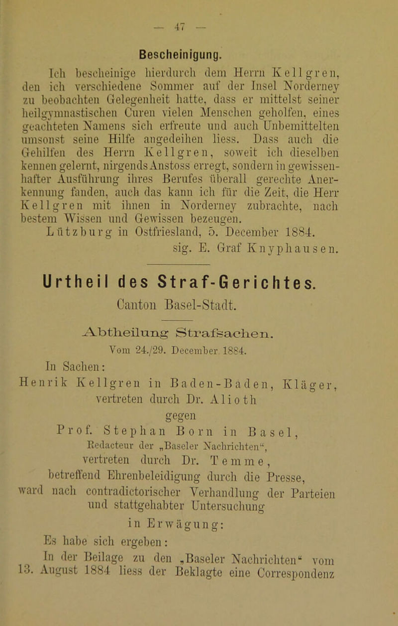 Bescheinigung. Ich bescheinige hiertlurch dem Herrn Kellgren, den ich verschiedene Sommer auf der Insel Norderney zu beobachten Gelegenheit hatte, dass er mittelst seiner heilgymnastischen Curen vielen Menschen geholfen, eines geachteten Namens sich erfreute und auch Unbemittelten umsonst seine Hilfe angedeihen liess. Dass auch die Gehilfen des Herrn Kellgren, soweit ich dieselben kennen gelernt, nirgends Anstoss erregt, sondern in gewissen- hafter Ausführung ihres Berufes überall gerechte Aner- kennung fanden, auch das kann ich für die Zeit, die Herr Kellgren mit ihnen in Norderney zubrachte, nach bestem Wissen und Gewissen bezeugen. Lütz bürg in Ostfriesland, 5. December 1884. sig. E. Graf K n yp h a u s e n. Urtfieil des Straf-Gerichtes. Cantoii Basel-Stadt. ^-AbtHeilung Strafsaclien. Vom 24./29. December 1884. In Sachen; Henrik Kellgren in Baden-Baden, Kläger, vertreten durch Dr. A1 i o t h gegen Prof. Stephan Born in Basel, Kedacteur der „Baseler Nachrichten“, vertreten durch Dr. T e m m e , betreffend Ehrenbeleidigung durch die Presse, ward nach contradictorischer Verhandlung der Parteien und stattgehabter Untersuchung in Erwägung; Es habe sich ergeben; In der Beilage zu den „Baseler Nachrichten“ vom 13. August 1884 liess der Beklagte eine Correspondenz