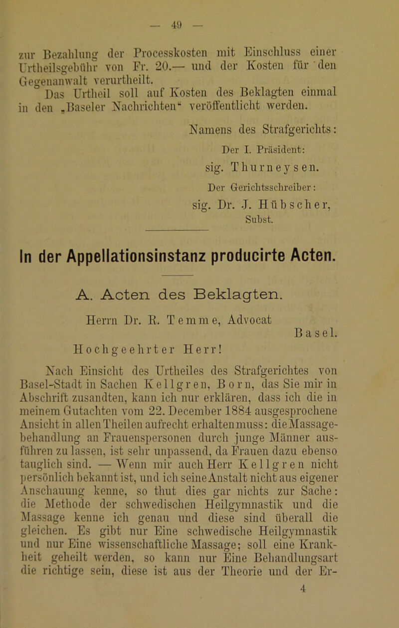 40 zur Bezahlung der Processkosten mit Einschluss einer Urtheilsgehühr von Fr. 20.— und der Kosten für ’ den Gegenamvalt verurtheilt. Das Urtheil soll auf Kosten des Beklagten einmal in den „Baseler Nachrichten“ veröffentlicht werden. Namens des Strafgerichts: Der I. Präsident: sig. T h II r n e y s e n. Der Geriditsschreiber: sig. Dr. J. Hübscher, Subst. In der Appellationsinstanz producirte Acten. A. Acten des Beklagten. Herrn Dr. K. Temme, Advocat Hochgeehrter Herr! Basel. Nach Einsicht des Urtheiles des Strafgerichtes von Basel-Stadt in Sachen K e 11 g r en, Born, das Sie mir in Abschrift zusandten, kann ich nur erklären, dass ich die in meinem Gutachten vom 22. December 1884 ausgesprochene Ansicht in allenTheilen aufrecht erhaltenmuss: dieMassage- behandlung an Frauenspersonen durch junge Männer aus- führen zu lassen, ist sehr unpassend, da Frauen dazu ebenso tauglich sind. — Wenn mir auch Herr K e 11 g r e n nicht jiersönlich bekannt ist, und ich seine Anstalt nicht aus eigener Anschauung kenne, so thut dies gar nichts zur Sache: die Methode der schwedischen Heilgymnastik und die Massage kenne ich genau und diese sind überall die gleichen. Es gibt nur Eine schwedische Heilgymnastik und nur Eine wissenschaftliche Massage; soll eine Krank- heit geheilt werden, so kann nur Eine Behandlungsart die richtige sein, diese ist aus der Theorie und der Er- 4