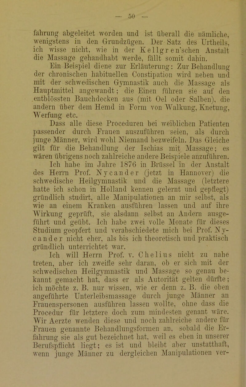 fahrung abgeleitet worden und ist überall die nämliclie, wenigstens in den Grundzügen. Ger Satz des Urtheils, icli Avisse nicht. Avie in der Kellgr en’schen Anstalt die Massage gehandhabt Averde, fällt somit dahin. Ein Beispiel diene zur Erläuterung: Zur Behandlung der chronischen habituellen Constipation Avird neben und mit der scliAvedischen Gymnastik auch die Massage als Hauptmittel angeAvandt; die Einen führen sie auf den .entblössteu Bauchdecken aus (mit Gel oder Salben), die andern über dem Hemd in Form Amn Walkung, Knetung, Werfung etc. Dass alle diese Proceduren bei Aveiblichen Patienten passender durch Frauen auszuführen seien, als durch junge Männer, Avird AAmhl Niemand bezAveifeln. Das Gleiche gilt für die Behandlung der Ischias mit Massage; es Avären übrigens noch zahlreiche andere Beispiele anzuführen. Ich habe im Jahre 1876 in Brüssel in der Anstalt des Herrn Prof. Nycander (jetzt in Hannover) die schwedische Heilg3mmastik und die Massage (letztere hatte ich schon in Holland kennen gelernt und gepflegt) gründlich studirt, alle Manipulationen an mir selbst, als Avie an einem Kranken ausführen lassen und auf ihre Wirkung geprüft, sie alsdann selbst an Andern ausge- führt und geübt. Ich habe zAvei volle Monate für dieses Studium geopfert und verabschiedete mich bei Prof. N y- cander nicht eher, als bis ich theoretisch und praktisch gründlich unterrichtet war. Ich Avill Herrn Prof. v. Chelius nicht zu nahe treten, aber icli ZAveifle sehr daran, ob er sich mit der schwedischen Heilgymnastik und Massage so genau be- kannt gemacht hat, dass er als Autorität gelten dürfte; ich möchte z. B. nur Avissen, wie er denn z. B. die oben angeführte Unterleibsmassage durch junge Männer an Frauenspersonen ausführen lassen Avollte, ohne dass die Procedur für letztere doch zum mindesten genant Aväre. Wir Aerzte wenden diese und noch zahlreiche andere für Frauen genannte Behandlungsformen an, sobald die Er- fabrung sie als gut bezeichnet hat, Aveil es eben in unserer Berufspflicht liegt; es ist und bleibt aber unstatthaft, Avenn junge Männer zu dergleichen Manipulationen ver-