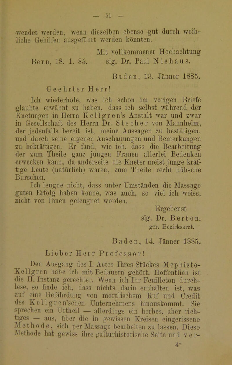 ■n-enclet Averden, AA'enn dieselben ebenso gnt durch Aveib- liche Gehilfen ausgeffihrt Averden könnten. Mit A'ollkommenev Hochachtung Bern, 18. 1. 85. sig. Dr. Paul Nie haus. Baden, 13. Jänner 1885. Geehrter Herr! Ich Aviederhole, AA^as ich schon im Adrigen Briefe glaubte erwähnt zu haben, dass ich selbst Avährend der Knetungen in Herrn Kellgren’s Anstalt Av^ar und zwar in Gesellschaft des Herrn Dr. Stecher \on Mannheim, der jedenfalls bereit ist, meine Aussagen zu bestätigen, und durch seine eigenen Anschauungen und Bemerkungen zu bekräftigen. Er fand, AAÜe ich, dass die Bearbeitung der zum Theile ganz jungen Frauen allerlei Bedenken erwecken kann, da anderseits die Kneter meist junge kräf- tige Leute (natürlich) Avaren, zum Theile recht hübsche Burschen. Ich leugne nicht, dass unter Umständen die Massage guten Erfolg haben könne. Avas auch, so Adel ich Aveiss, nicht von Ihnen geleugnet Avorden. Ergebenst sig. Dr. Berten, ger. Bezirksarzt. Baden, 14. Jänner 1885. Lieber Herr Professor! Den Ausgang des I. Actes Ihres Stückes Mephisto- Kellgren habe ich mit Bedauern gehört. Hoffentlich ist die 11. Instanz gerechter. Wenn ich Ihr Feuilleton durch- lese, so finde ich. dass nichts darin enthalten ist, Avas auf eine Gefährdung von moralischem Euf und Credit des Kellgren’schen Unternehmens hinauskommt. Sie sprechen ein ürtheil — allerdings ein herbes, aber rich- tiges — aus, über die in gewissen Kreisen eingerissene Methode, sich per Massage bearbeiten zu lassen. Diese Methode hat geAviss ihre pulturhistorische Seite und v e r- 4*