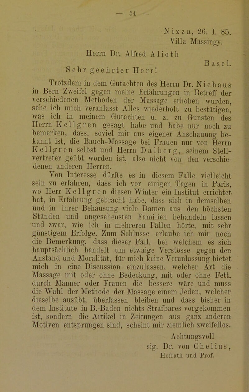 Nizza, 26. I. 85. Villa Massingy. Herrn Dr. Alfred A 1 i o t h Sehr geehrter Herr! Base 1. Trotzdem in dem Gutachten des Herrn Dr. Nie haus in Bern Zweifel gegen meine Erfahrungen in Betreff der verschiedenen Methoden der Massage erhoben wurden, sehe ich mich veranlasst Alles wiederholt zu bestätigen, Avas ich in meinem Gutachten u. z. zu Gunsten des Herrn Kellgren gesagt habe und habe nur noch zu bemerken, dass, soviel mir aus eigener Anschauung be- kannt ist, die Bauch-Massage bei Frauen nur von Herrn Kellgren selbst und Herrn Dalberg, seinem Stell- vertreter geübt worden ist, also nicht von den verschie- denen anderen Herren. Von Interesse dürfte es in diesem Falle vielleicht sein zu erfahren, dass ich vor einigen Tagen in Paris, Avo Herr Kellgren diesen Winter ein Institut errichtet hat, in Erfahrung gebracht habe, dass sich in demselben und in ihrer Behausung viele Damen aus den höchsten Ständen und angesehensten Familien behandeln lassen und ZAvar, Avie ich in mehreren Fällen hörte, mit sehr günstigem Erfolge. Zum Schlüsse erlaube ich mir noch die Bemerkung, dass dieser Fall, bei Avelchem es sich hauptsächlich handelt um etAvaige Verstösse gegCn den Anstand und Moralität, für mich keine Veranlassung bietet mich in eine Discussion einzulasseu, Avelcher Art die Alassage mit oder ohne Bedeckung, mit oder ohne Fett, durch Männer oder Frauen die bessere Aväre und muss die Wahl der Methode der Massage einem Jeden, Avelcher dieselbe ausübt, überlassen bleiben und dass bisher in dem Institute in B.-Baden nichts Strafbares vorgekommeu ist, sondern die Artikel in Zeitungen aus ganz anderen Motiven entsprungen sind, scheint mir ziemlich zAveifellos. Achtungsvoll sig. Dr. von C h e 1 i u s, Hofrath und Prof.