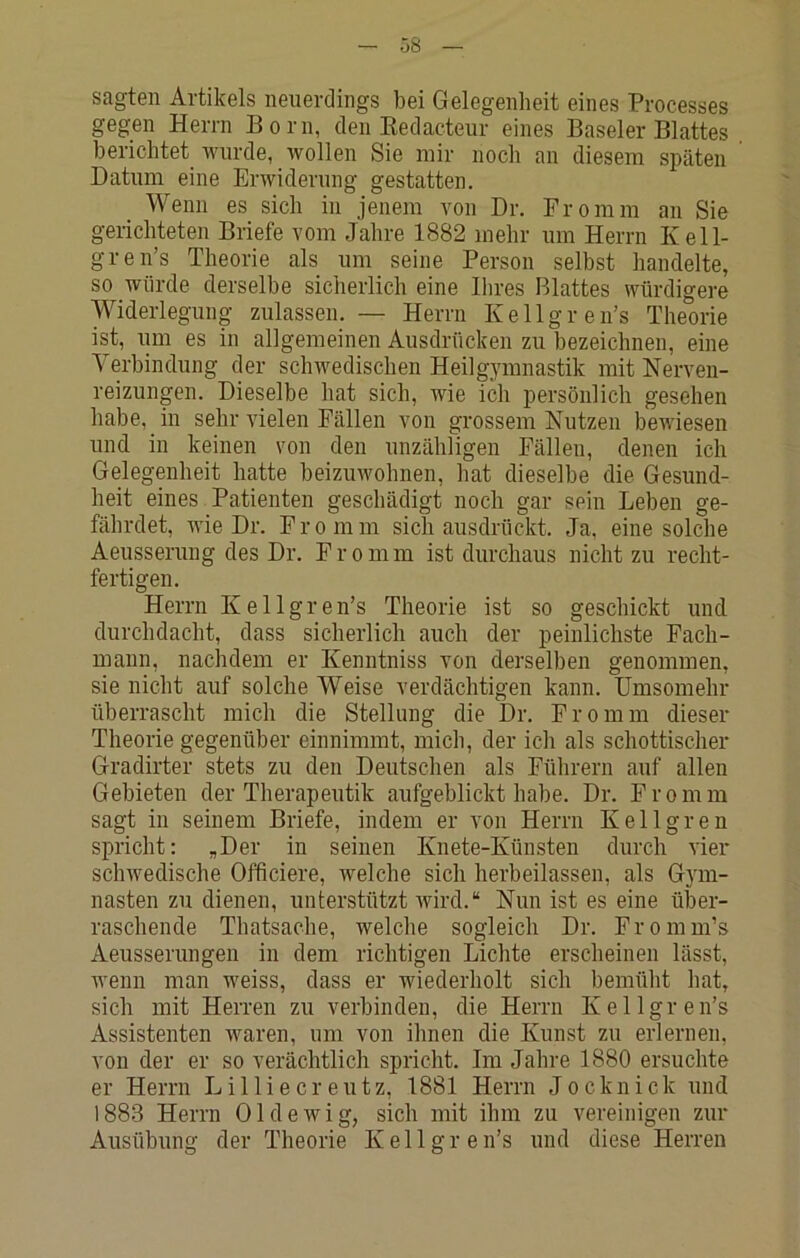 sagten Artikels neuerdings bei Gelegenheit eines Processes gegen Herrn Born, den Kedacteur eines Baseler Blattes berichtet wurde, wollen Sie mir noch an diesem späten Datum eine Erwiderung gestatten. Wenn es sich in jenem von Dr. Fromm an Sie gerichteten Briefe vom Jahre 1882 mehr um Herrn Kell- gren’s Theorie als um seine Person selbst handelte, so würde derselbe sicherlich eine Ihres Blattes würdigere Widerlegung zulassen. — Herrn Kellgren’s Theorie ist, lim es in allgemeinen Ausdrücken zu bezeichnen, eine Verbindung der schwedischen Heilgymnastik mit Nerveu- reizungen. Dieselbe hat sich, wie ich persönlich gesehen habe, in sehr vielen Fällen von grossem Nutzen bewiesen und in keinen von den unzähligen Fällen, denen ich Gelegenheit hatte beizuwohnen, hat dieselbe die Gesund- heit eines Patienten geschädigt noch gar sein Leben ge- fährdet, wie Dr. Fromm sich ausdrückt. Ja, eine solche Aeusseruug des Dr. F r o m m ist durchaus nicht zu recht- fertigen. Herrn Kellgren’s Theorie ist so geschickt und durchdacht, dass sicherlich auch der peinlichste Fach- mann, nachdem er Kenntniss von derselben genommen, sie nicht auf solche Weise verdächtigen kann. Umsomehr überrascht mich die Stellung die Dr. Fromm dieser Theorie gegenüber einnimmt, mich, der ich als schottischer Gradirter stets zu den Deutschen als Führern auf allen Gebieten der Therapeutik aufgeblickt habe. Dr. Fromm sagt in seinem Briefe, indem er von Herrn Kellgren spricht: „Der in seinen Knete-Künsten durch vier schwedische Officiere, welche sich herbeilassen, als Gym- nasten zu dienen, unterstützt wird.“ Nun ist es eine über- raschende Thatsache, welche sogleich Dr. Fromm’s Aeusserungen in dem richtigen Lichte erscheinen lässt, wenn man weiss, dass er wiederholt sich bemüht hat, sich mit Herren zu verbinden, die Herrn Kellgren’s Assistenten Avaren, um von ihnen die Kunst zu erlernen, von der er so verächtlich spricht. Im Jahre 1880 ersuchte er Herrn Lilliecreutz, 1881 Herrn Jocknick und 1883 Herrn OldeAvig, sich mit ihm zu vereinigen zur Ausübung der Theorie Kellgren’s und diese Herren