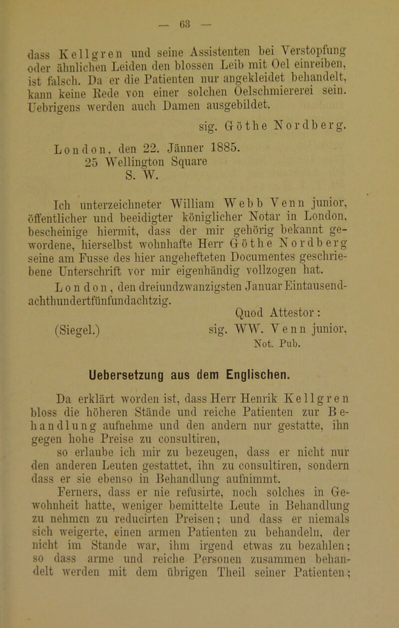 G3 <lass Keil grell mul seine Assistenten bei Verstopfung oder rihnlichen Leiden den blossen Leib mit Oel einreiben, ist falsch. Da er die Patienten nur angekleidet behandelt, kann keine Rede von einer solchen Oelsclimiererei sein, üebrigens werden auch Damen ausgebildet. sig. Götlie Nordberg. London, den 22. Jänner 1885. 25 Wellington Square S. W. Ich Unterzeichneter William Webb Venn junior, öffentlicher und beeidigter königlicher Notar in London, bescheinige hiermit, dass der mir gehörig bekannt ge- wordene, hierselbst wohnhafte Herr G ö t h e N o r d b e r g seine am Fusse des hier angehefteten Documentes geschrie- bene Unterschrift vor mir eigenhändig vollzogen hat. London, den dreiundzwanzigsten Januar Eintausend- achthundertfünfundachtzig. Quod Attestor: (Siegel.) sig. WW. Venn junior, Not. Pub. Uebersetzung aus dem Englischen. Da erklärt worden ist, dass Herr Henrik K e 11 g r e ii bloss die höheren Stände und reiche Patienten zur B e- handlung aufnehme und den andern nur gestatte, ihn gegen hohe Preise zu consultiren, so erlaube ich mir zu bezeugen, dass er nicht nur den anderen Leuten gestattet, ihn zu consultiren, sondern dass er sie ebenso in Behandlung aufnimmt. Ferners, dass er nie refiisirte, noch solches in Ge- wohnheit hatte, weniger bemittelte Leute in Behandlung zu nehmen zu reducirten Preisen; und dass er niemals sich weigerte, einen armen Patienten zu behandeln, der nicht im Stande war, iliin irgend etwas zu bezahlen; so dass arme und reiche Personen zusammen behan- delt werden mit dem übrigen Theil seiner Patienten;