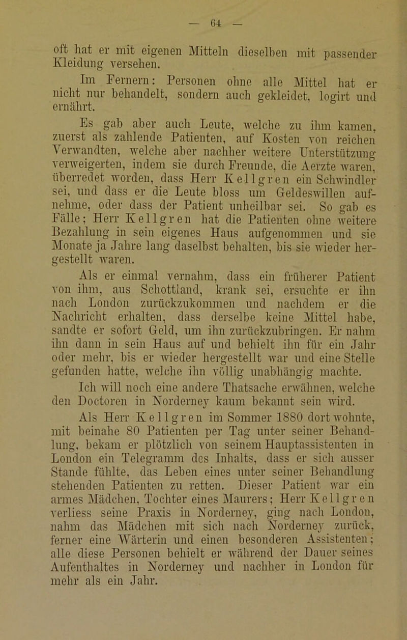oft hat er mit eigenen Mitteln dieselben mit passender Kleidung versehen. Im Fernern: Personen ohne alle Mittel hat er nicht nur behandelt, sondern auch gekleidet, logirt und ernährt. Es gab aber auch Leute, ivelche zu ihm kamen, zuerst als zahlende Patienten, auf Kosten von reichen Verwandten, welche aber nachher weitere Unterstützung verweigerten, indem sie durch Freunde, die Aerzte ivaren, überredet worden, dass Herr Kellgren ein Schwindler sei, und dass er die Leute bloss um Geldeswillen auf- nehme, oder dass der Patient unheilbar sei. So gab es Fälle; Herr Kellgren hat die Patienten ohne weitere Bezahlung in sein eigenes Haus aufgenommen und sie Monate ja Jahre lang daselbst behalten, bis sie wieder her- gestellt waren. Als er einmal vernahm, dass ein früherer Patient von ihm, aus Schottland, krank sei, ersuchte er ihn nach London zurückzukommen und nachdem er die Kachricht erhalten, dass derselbe keine Mittel habe, sandte er sofort Geld, um ihn zurückzubringen. Er nahm ihn dann in sein Haus auf und behielt ihn für ein Jahr oder mehr, bis er Avieder hergestellt war und eine Stelle gefunden hatte, welche ihn völlig unabhängig machte. Ich will noch eine andere Thatsache erwähnen, Avelche den Doctoren in Norderney kaum bekannt sein wird. Als Herr Kellgren im Sommer 1880 dortAvohnte, mit beinahe 80 Patienten per Tag unter seiner Behand- lung, bekam er plötzlich von seinem Hauptassistenten in London ein Telegramm des Inhalts, dass er sich ausser Stande fühlte, das Leben eines unter seiner Behandlung stehenden Patienten zu retten. Dieser Patient AA^ar ein armes Mädchen, Tochter eines Maurers; Herr Kellgren verliess seine Praxis in Norderney, ging nach London, nahm das Mädchen mit sich nach Norderney zurück, ferner eine Wärterin und einen besonderen Assistenten; alle diese Personen behielt er Avährend der Dauer seines Aufenthaltes in Norderney und nachher in London für mehr als ein Jahr.