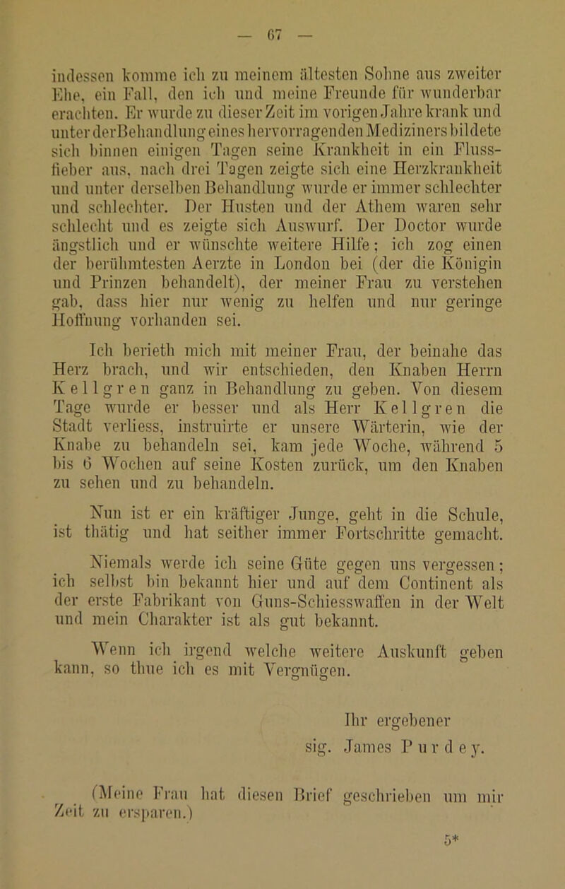 C7 iudesson komme icli zu meinem ältesten Solme ans zweiter Ehe, ein Fall, den ich mul meine Freunde für wunderbar erachten. Er wurde zu dieser Zeit im vorigen Jahre krank und unter derBehandlung eines hervorragenden Mediziners bildete sich binnen einigen Tagen seine Krankheit in ein Flnss- tieber ans, nach drei Tagen zeigte sieh eine Herzkrankheit und unter derselben Behandlung wurde er immer schlechter und schlechter. Der Husten und der Athem waren sehr schlecht und es zeigte sich Auswurf. Der Doctor wurde ängstlich und er Aviinschte weitere Hilfe; ich zog einen der berühmtesten Aerzte in London bei (der die Königin und Prinzen behandelt), der meiner Frau zu verstehen gab, dass hier nur wenig zu helfen und nur geringe Hoffnung vorhanden sei. Ich berieth mich mit meiner Frau, der beinahe das Herz brach, und wir entschieden, den Knaben Herrn Kellgren ganz in Behandlung zu geben. Von diesem Tage wurde er besser und als Herr Kellgren die Stadt verliess, instruirte er unsere Wärterin, Avie der Knabe zu behandeln sei, kam jede Woche, Avährend 5 bis 6 Wochen auf seine Kosten zurück, um den Knaben zu sehen und zu behandeln. Nun ist er ein kräftiger Junge, geht in die Schule, ist thätig und hat seither immer Fortschritte gemacht. Niemals werde ich seine Güte gegen uns vergessen; ich selbst bin bekannt hier und auf dem Contincnt als der erste Fabrikant von Guns-Sehiesswaffen in der Welt und mein Charakter ist als gut bekannt. Wenn ich irgend Avelche Aveitere Auskunft geben kann, so thue ich cs mit Vergnügen. Ihr ergehener sig. James P u r d e y. fMeine Frau hat diesen Brief gcschrielien um mir Zeit zu ersiiaren.)