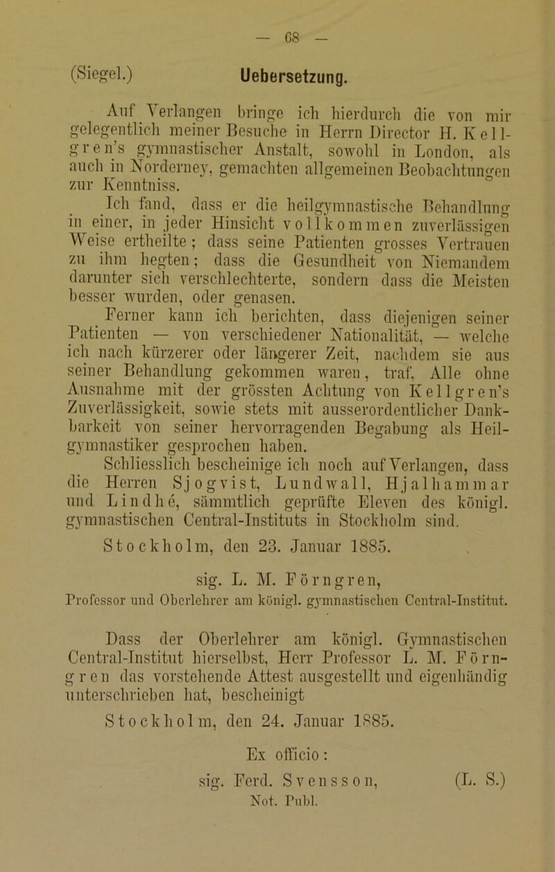 (Siegel.) Uebersetzung. Auf Yei'langen liringe ich hierdiu-ch die von mir gelegentlich meiner Besuche in Herrn Director H. Kell- gren’s gjmmastischor Anstalt, sowohl in London, als auch in Norderney, gemachten allgemeinen Beobachtungen zur Kenntniss. Ich fand, dass er die heilgymnastische Behandlung in einer, in jeder Hinsicht vollkommen zuverlässigen Weise ertheilte ; dass seine Patienten grosses Vertrauen zu ihm hegten; dass die Gesundheit von Niemandem darunter sich verschlechterte, sondern dass die Meisten besser wurden, oder genasen. Perner kann ich berichten, dass diejenigen seiner Patienten — von verschiedener Nationalität, — welche ich nach kürzerer oder läiigerer Zeit, nachdem sie aus seiner Behandlung gekommen waren, traf. Alle ohne Ausnahme mit der grössten Achtung von Kellgren’s Zuverlässigkeit, sowie stets mit ausserordentliclier Dank- barkeit von seiner hervorragenden Begabung als Heil- gymnastiker gesprochen haben. Schliesslich bescheinige ich noch auf Verlangen, dass die Herren Sjogvist, Lundwall, Hjalhammar und Lind he, sämmtlich geprüfte Eleven des königl. gymnastischen Central-Instituts in Stockholm sind. Stockholm, den 23. Januar 1885. sig. L. M. Pörngrell, Professor und Oberlehrer am königl. gymnastischen Central-Institut. Dass der Oberlehrer am königl. Gymnastischen Central-Institut hierselbst, Herr Professor L. M. Pörn- gren das vorstehende Attest ausgestellt und eigenhändig unterschrieben hat, bescheinigt S10 c k h 01 m, den 24. Januar 1885. Ex officio; sig. Perd. Svensson, Not. Puhl. (L. S.)