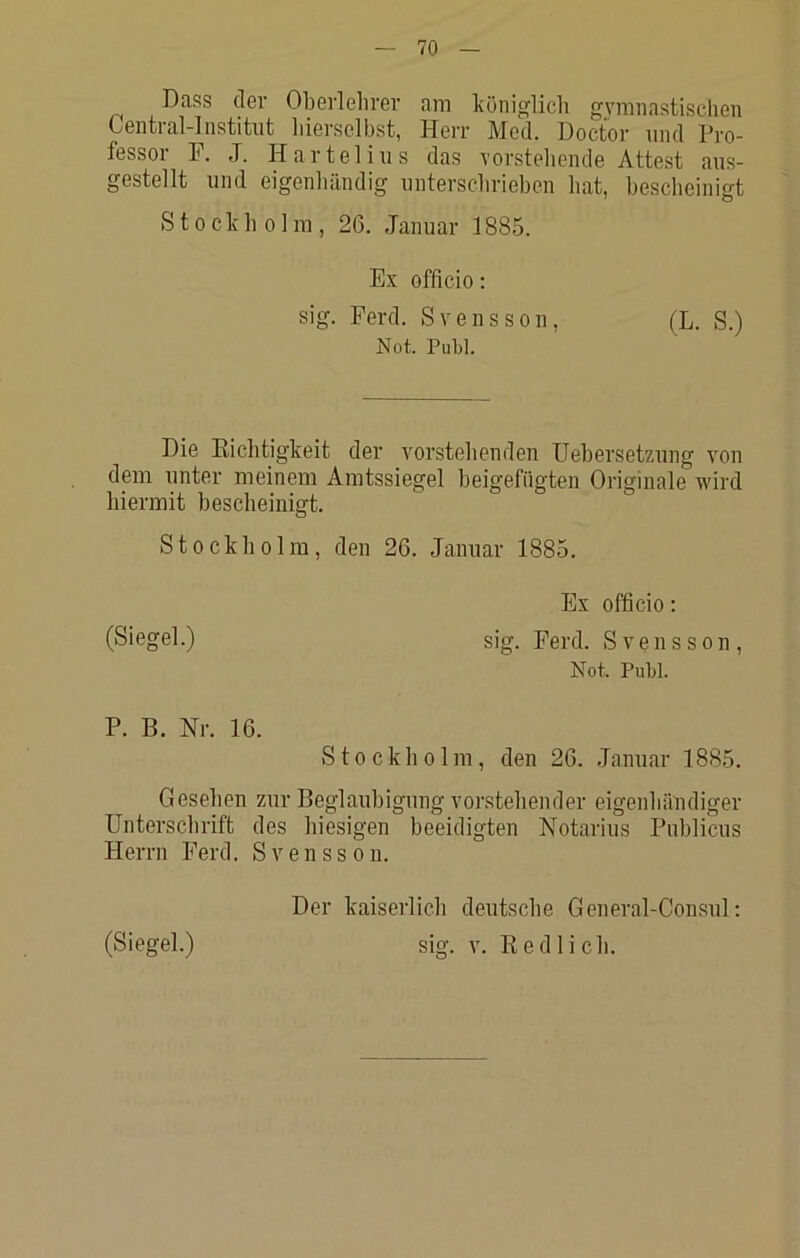 Dass der Oberlelirer am königlich gymnastischen Central-Institiit hierselbst, Herr Med. Doctor und Pro- fessor F. J. Harte]ins das vorstebende Attest aus- gestellt und eigenhändig unterschrieben bat, bescheinigt Stockholm, 26. Januar 1885. Ex officio: sig. Ferd. Svensson, (L. S.) Not. Puhl. Die Eichtigkeit der vorstehenden Uebersetzung von dem unter meinem Amtssiegel beigefügten Originale wird hiermit bescheinigt. Stockholm, den 26. Januar 1885. Ex officio; (Siegel.) sig. Ferd. Svensson, Not. Puhl. P. B. Nr. 16. Stockholm, den 26. Januar 1885. Gesehen zur Beglaubigung vorstehender eigenhändiger Unterschrift des hiesigen beeidigten Notarius Publicus Herrn Ferd. Svensson. (Siegel.) Der kaiserlich deutsche General-Consul: sig. V. Eedlich.