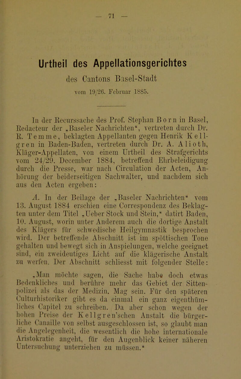 Urtheil des Appellationsgerichtes des Caiitons Basel-Stadt vom 19/26. Februar 1S85. tu der Kecurssaclie des Prof. Stephan Born in Basel, Kedacteur der „Baseler Nachrichten“, vertreten durch Dr. K. T ein me, beklagten Appellanten gegen Henrik Kell- gren in Baden-Baden, vertreten durch Dr. A. Alioth, kläger-Appellaten, von einem Urtheil des Strafgerichts vom 24/29. Decemher 1884, betreffend Ehrbeleidigung durch die Presse, Avar nach Circulation der Acten, An- hörung der beiderseitigen Sachwalter, und nachdem sich aus den Acten ergeben; A. In der Beilage der „Baseler Nachrichten“ vom 1-3. August 1884 erschien eine Correspondenz des Beklag- ten unter dem Titel „Ueber Stock und Stein,“ datirt Baden, 10. August, worin unter Anderem auch die dortige Anstalt des Klägers für schivedische Heilgymnastik besprochen wird. Der betreffende Abschnitt ist im spöttischen Tone gehalten und beivegt sich in Anspielungen, welche geeignet sind, ein zweideutiges Licht auf die klägerische Anstalt zu werfen. Der Abschnitt schliesst mit folgender Stelle: „Man möchte sagen, die Sache haha doch etwas Bedenkliches und berühre mehr das Gebiet der Sitten- polizei als das der Medizin. Mag sein. Für den späteren Culturhistoriker gibt es da einmal ein ganz eigenthüm- liches Capitel zu schreiben. Da aber schon wegen der hohen Preise der Kellgren’schen Anstalt die bürger- liche Canaille von selbst ausgeschlossen ist, so glaubt man die Angelegenheit, die wesentlich die hohe internationale Aristokratie angeht, für den Augenblick keiner näheren Untersuchung unterziehen zu müssen.“