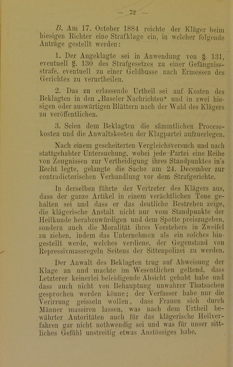 B. Am 17. October 1884 reiclite der Kläger beim liiesigeii Kicbter eine Strafklage ein, in welcher folgende Anträge gestellt werden: 1. Der Angeklagte sei in Anwendung von §. 131, eventuell §. 130 des Strafgesetzes zu einer Gefängniss- strafe, eventuell zu einer Geldbusse nach Ermessen des Gerichtes zu verurtheilen. 2. Das zu erlassende Urtheil sei auf Kosten des Beklagten in den „Baseler Nachrichten“ und in zwei hie- sigen oder auswärtigen Blättern nach der Wahl des Klägers zu veröffentlichen. 3. Seien dem Beklagten die sämmtlichen Process- kosten und die Anwaltskosten der Klagpartei aufzuerlegen. Nach einem gescheiterten Vergleichsversucli und nach stattgeliahter Untersuchung, wobei jede Partei eine lieilie von Zeugnissen zur Yertlieidigung ihres Standpunktes in’s liecht legte, gelangte die Sache am 24. Decemher zur contradictorisclien Verhandlung vor dem Strafgerichte. In derselben führte der Vertreter des Klägers aus, dass der ganze Artikel in einem verächtlichen Tone ge- halten sei und dass er das deutliche Bestreben zeige, die klägerische Anstalt nicht nur vom Standpunkte der Heilkunde herahzuwttrdigen und dem Spotte preiszugehen, sondern auch die Moralität ihres Vorstehers in Zweifel zu ziehen, indem das Unternehmen als ein solches hin- gestellt werde, welches verdiene, der Gegenstand von liepressivmassregeln Seitens der Sittenpolizei zu werden. Der Anwalt des Beklagten trug auf Abweisung der Klage an und machte im Wesentlichen geltend, dass Letzterer keinerlei beleidigende Absicht gehabt habe und dass auch nicht von Behauptung unwahrer Thatsachen gesprochen werden könne; der Verfasser habe nur die Verirrung geissein wollen, dass Prauen sich durch Männer massiren lassen, was nach dem Urtheil be- währter Autoritäten auch für das klägerische Heilver- fahren gar nicht nothwendig sei und was für unser sitt- liches Gefühl unstreitig etwas Anstössiges habe.