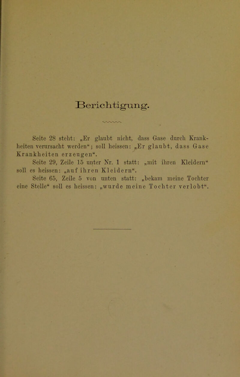 Berich, tigung. Seite 28 steht: „Er glaubt nicht, dass Gase durch Krank- heiten verursacht werden“; soll heissen: „Er glaubt, dass Gase Krankheiten erzeugen“. Seite 29, Zeile 15 unter Nr. 1 statt: „mit ihren Kleidern“ soll es heissen: „auf ihren Kleidern“. Seite 65, Zeile 5 von unten statt: „bekam meine Tochter eine Stelle“ soll es heissen: „wurde meine Tochter verlobt“.