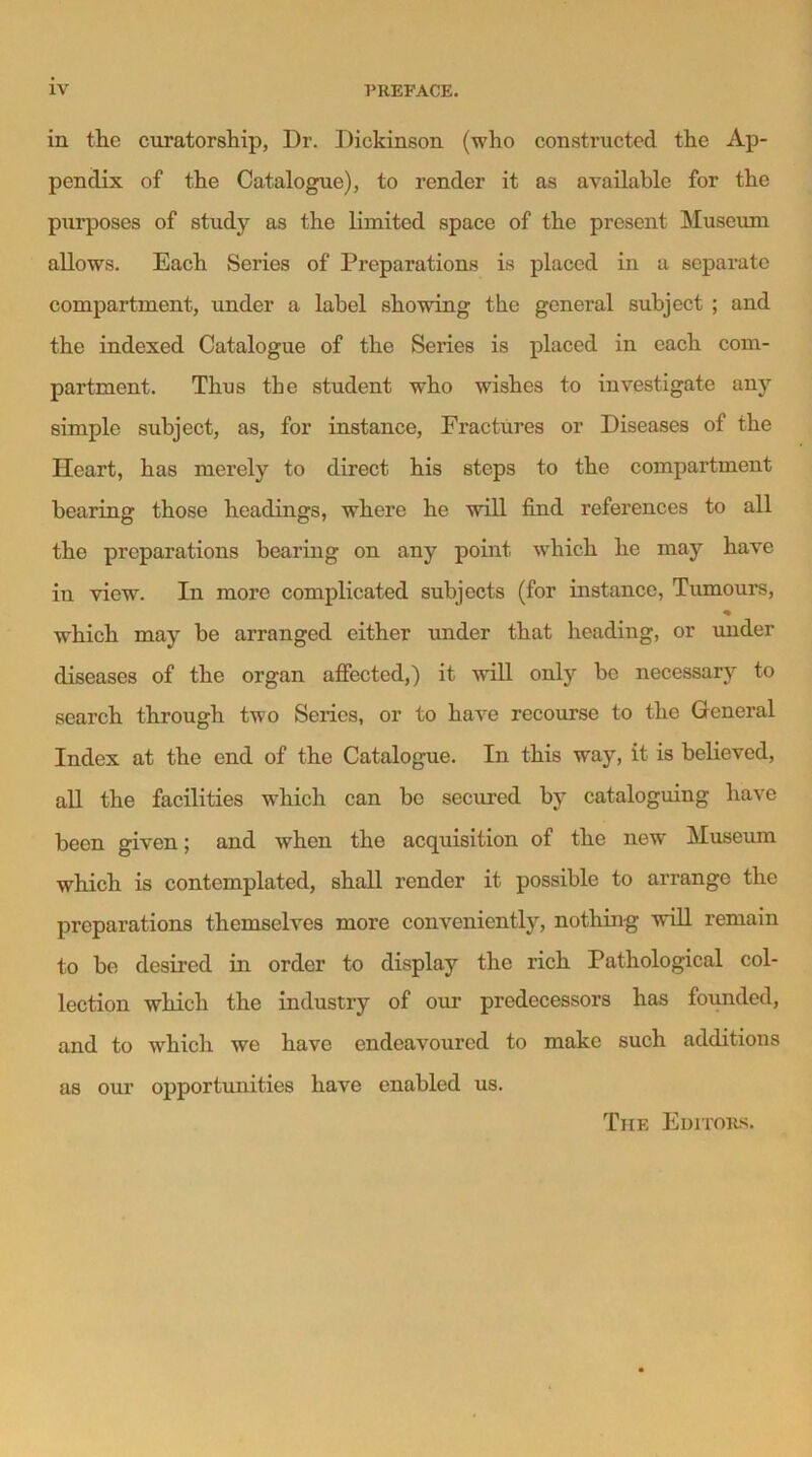 IV PREFACE. in the curatorship, Dr. Dickinson (who constructed the Ap- pendix of the Catalogue), to render it as available for the purposes of study as the limited space of the present Museum allows. Each Series of Preparations is placed in a separate compartment, under a label showing the general subject ; and the indexed Catalogue of the Series is placed in each com- partment. Thus the student who wishes to investigate any simple subject, as, for instance, Fractures or Diseases of the Heart, has merely to direct his steps to the compartment hearing those headings, where he will find references to all the preparations hearing on any point which he may have in view. In more complicated subjects (for instance, Tumours, * which may he arranged either under that heading, or under diseases of the organ affected,) it will only be necessary to search through two Series, or to have recourse to the General Index at the end of the Catalogue. In this way, it is believed, all the facilities which can be secured by cataloguing have been given; and when the acquisition of the new Museum which is contemplated, shall render it possible to arrange the preparations themselves more conveniently, nothing will remain to be desired in order to display the rich Pathological col- lection which the industry of our predecessors has founded, and to which we have endeavoured to make such additions as our opportunities have enabled us. The Editors.