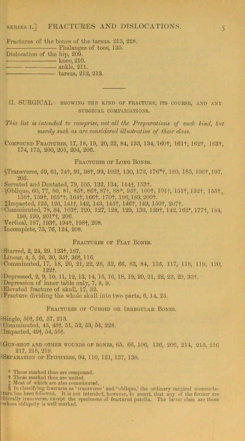 Fractures of the bones of the tarsus. 213, 228. Phalanges of toes, 135. Dislocation of the hip, 209. knee, 210. ankle, 211. tarsus, 212, 213. II. SURGICAL: showing the kind of fracture, its course, and any SURGICAL COMPLICATIONS. This list is intended to comprise, not all the Preparations of each kind, but merely such as are considered illustrative of their chess. Compound Fractures, 17, 18, 19, 20, 22, 84, 133, 134, 160+, 161+, 162+, 1G3+, 174, 175, 200, 201, 204, 206. Fractures of Long Bones. ^Transverse, 59, 61, 74+, 91, 98t, 99, 102f, 130, 173, 176* * * §+, 180, 185, I9G+,197, 205. Serrated and Dentated, 79, 105. 132, 134, 144f, 153+. ^Oblique, 60, 77, 80, 81, 85t, 86t,87+, 88+, 95t, 100+, 101 f, 151+, 152+, 155+, 158+, 159+, 163*+, 164+, 166+, 170+, 186,189,200+. ^Impacted, 125, 126, 141+, 142, 143, 145+, 146+, 149, 150+, 207+. ' Comminuted, 78, 84, 103+, 120, 127, 128, 129, 133, 139+, 142,162*, 177+, 184, 198, 199, 201*+, 206. Vertical, 187, 193+, 194+, 198+, 208. Incomplete, 75, 76, 124, 208. Fractures of Flat Bones. Starred, 2, 24, 29, 123+, 187. Linear, 4, 5, 26, 30, 35+, 3G+, 116. 1 Comminuted, 17, 18, 20, 21,22,28, 32, 66, 83, 84, 115, 117, 118, 119, 120, 122+. 1 Depressed, 2, 9, 10, 11, 12, 13, 14, 15, 16, 18, 19, 20, 21, 22, 23, 29, 33+. 1 Depression of inner table only, 7, 8, 9. Elevated fracture of skull, 17, 32. Fracture dividing the whole skull into two parts, 6, 14, 25. Fractures of Cuboid or Irregular Bones. •Single, 50+, 56, 57, 213. Comminuted, 45, 48+, 51, 52, 53, 54, 228. Impacted, 49+, 54,55+. Gun-shot and other wounds of bones, 65, 66, 106, 136, 206, 214, 215, 216 217, 218, 219. 'Separation of Epiphyses, 94, 110, 121, 137, 138. * Those marked thus are compound. + Those marked thus are united, i Most of which are also comminuted. § In classifying fractures as ‘ transverse ’ and ‘ oblique,’ the ordinary surgical nomencla- ture has been followed. It is not intended, however, to assort, that any of the former are literully transverse, except the specimens of fractured patella. The latter class ure those whose obliquity is well marked.