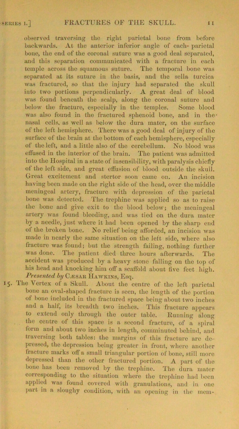 observed traversing the right parietal bone from before backwards. At the anterior inferior angle of each- parietal bone, the end of the coronal suture was a good deal separated, and this separation communicated with a fracture in each temple across the squamous suture. The temporal bone was separated at its suture in the basis, and the sella turcica was fractured, so that the injury had separated the skull into two portions perpendicularly. A great deal of blood was found beneath the scalp, along the coronal suture and below the fracture, especially in the temples. Some blood was also found in the fractured sphenoid bone, and in the nasal cells, as well as below the dura mater, on the surface of the left hemisphere. There was a good deal of injury of the surface of the brain at the bottom of each hemisphere, especially of the left, and a little also of the cerebellum. No blood was etfused in the interior of the brain. The patient was admitted into the Hospital in a state of insensibility, with paralysis chiefly of the left side, and great effusion of blood outside the skull. Great excitement and stcrtor soon came on. An incision having been made on the right side of the head, over the middle meningeal artery, fracture with depression of the parietal bone was detected. The trephine was applied so as to raise the bone and give exit to the blood below; the meningeal artery was found bleeding, and was tied on the dura mater by a needle, just where it had been opened by the sharp end oi the broken bone. No relief being afforded, an incision was made in nearly the same situation on the left side, where also fracture was found; but the strength failing, nothing further was done. The patient died three hours afterwards. The accident was produced by a heavy stone falling on the top of his head and knocking him off a scaffold about live feet high. Presented by Caesar Hawkins, Esq. The Vertex of a Skull. About the centre of the left parietal bone an oval-shaped fracture is seen, the length of the portion of bone included in the fractured space being about two inches and a half, its breadth two inches. This fracture appears to extend only through the outer table. Running along the centre of this space is a second fracture, of a spiral iorm and about two inches in length, comminuted behind, and traversing both tables: the margins of this fracture are de- pressed, the depression being greater in front, where another fracture marks off a small triangular portion of bone, still more depressed than the other fractured portion. A part of the bone has been removed by the trephine. The dura mater corresponding to the situation where the trephine had been applied was found covered with granulations, and in one Part in a sloughy condition, with an opening in the mem-