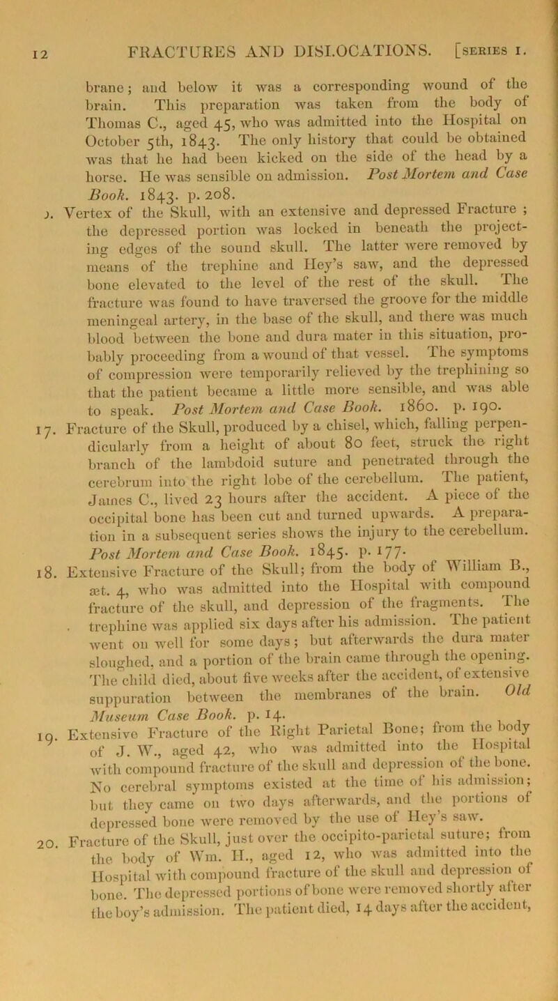 brane; and below it was a corresponding wound of tbe brain. This preparation was taken from the body ot Thomas C., aged 45, who was admitted into the Hospital on October 5th, 1843. The only history that could be obtained was that he had been kicked on the side of the head by a horse. He was sensible on admission. Post Mortem and Case Book. 1843. p. 208. j. Vertex of the Skull, with an extensive and depressed Fracture ; the depressed portion was locked in beneath the project- ing edges of the sound skull. The latter were removed by means of the trephine and Iley’s saw, and the depressed bone elevated to the level of the rest ot the skull. riie fracture was found to have traversed the groove for the middle meningeal artery, in the base ot the skull, and there was much blood between the bone and dura mater in this situation, pro- bably proceeding from a wound of that vessel. The symptoms of compression were temporarily relieved by the trephining so that the patient became a little more sensible, and was able to speak. Post Mortem and Case Booh. i860, p.190. 1 7. Fracture of the Skull, produced by a chisel, which, falling perpen- dicularly from a height ot about 80 feet, struck the light branch of the lambdoid suture and penetrated thiough the cerebrum into the right lobe ot the cerebellum. Hie patient, James C., lived 23 hours after the accident. A piece of the occipital bone has been cut and turned upwards. A prepara- tion in a subsequent series shows the injury to the cerebellum. Post Mortem and Case Book. 1845. p. 177* 18. Extensive Fracture of the Skull; from the body of William B., let. 4, who was admitted into the Hospital with compound fracture of the skull, and depression of the fragments. The . trephine was applied six days after his admission. I he patient Avent on well for some days; but afterwards the dura mater sloughed, and a portion of the brain came through the opening. The child died, about five weeks after the accident, of extensive suppuration between the membranes of the brain. Old Museum Case Book. p. 14- iq. Extensive Fracture of the Right Parietal Bone; from the body of J. W., aged 42, avIio Avas admitted into the Hospital with compound fracture of the skull and depression of the bone. No cerebral symptoms existed at the time ot his admission; but they came on tAVO days afterwards, and the portions of depressed bone Avere removed by the use ot Hey s sixav. 20 Fracture of the Skull, just over the occipito-parietal suture; from the body of Win. IT., aged 12, avIio was admitted into the Hospital with compound fracture of the skull and depression of bone. The depressed portions of bone were removed shortly after the boy’s admission. The patient died, 14 days after the accident,