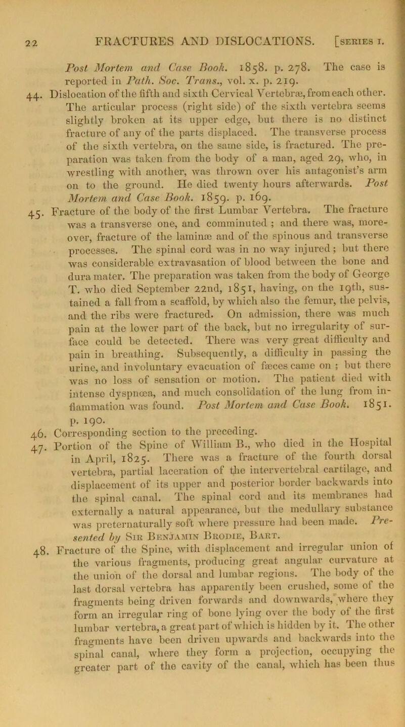 Post Mortem and Case Book. 1858. p. 278. The case is reported in Path. Soc. Trans., vol. x. p. 219. 44. Dislocation of t he fifth and sixth Cervical Vertebrae, from each other. The articular process (right side) of the sixth vertebra seems slightly broken at its upper edge, but there is no distinct fracture of any of the parts displaced. The transverse process of the sixth vertebra, on the same side, is fractured. The pre- paration was taken from the body of a man, aged 29, who, in wrestling with another, was thrown over his antagonist’s arm on to the ground. He died twenty hours afterwards. Post Mortejn and Case Book. 1859. I1, I^9> 45. Fracture of the body of the first Lumbar Vertebra. The fracture was a transverse one, and comminuted ; and there was, more- over, fracture of the laminae and of the spinous and transverse processes. The spinal cord was in no way injured; but there was considerable extravasation of blood between the bone and dura mater. The preparation was taken from the body of George T. who died September 22nd, 1851, having, on the 19th, sus- tained a fall from a scaffold, by which also the femur, the pelvis, and the ribs were fractured. On admission, there was much pain at the lower part of the back, but no irregularity of sur- face could be detected. There was very great difficulty and pain in breathing. Subsequently, a difficulty in passing the urine, and involuntary evacuation of faeces came on ; but there Avas no loss of sensation or motion. The patient died with intense dyspnoea, and much consolidation of the lung from in- flammation Avas found. Post Mortem and Case Book. 1851. p. 190. 46. Corresponding section to the preceding. 47. Portion of the Spine of William B., Avho died in the Hospital in April, 1825. There Avas a fracture of the fourth dorsal vertebra, partial laceration of the intervertebral cartilage, and displacement of its upper and posterior border backwards into the spinal canal. The spinal cord and its membranes had externally a natural appearance, but the medullary substance was prcternaturally soft where pressure had been made. Pre- sented h;/ Sir Benjamin Brodie, Bart. 48. Fracture of the Spine, with displacement and irregular union of the various fragments, producing great angular curvature at the union of the dorsal and lumbar regions. The body of the last dorsal vertebra has apparently been crushed, some of the fragments being driven forwards and dowmvards, Avhere they form an irregular ring of bone lying over the body of the first lumbar vertebra, a great part of which is hidden by it. The other fragments have been driven upwards and backwards into the spinal canal, where they form a projection, occupying the greater part of the cavity of the canal, Avhich has been thus