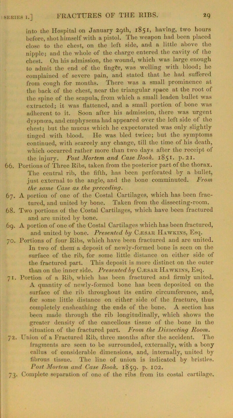 into the Hospital on January 29th, 1851, having, two hours before, shot himself with a pistol. The weapon had been placed close to the chest, on the left side, and a little above the nipple; and the whole of the charge entered the cavity of I ho chest. On his admission, the wound, which was large enough to admit the end of the finger, was welling with blood; he complained of severe pain, and stated that he had suffered from cough for months. There was a small prominence at the back of the chest, near the triangular space at the root of the spine of the scapula, from which a small leaden bullet was extracted; it was flattened, and a small portion of bone was adherent to it. Soon after his admission, there was urgent dyspnoea, and emphysema had appeared over the left side of the chest; but the mucus which he expectorated was only slightly tinged with blood. He was bled twice; but the symptoms continued, with scarcely any change, till the time of his death, which occurred rather more than two days after the receipt of the injury. Post Mortem and Case Book. IB51 • p. 21. 66. Portions of Three Ribs, taken from the posterior part of the thorax. The central rib, the fifth, has been perforated by a bullet, just external to the angle, and the bone comminuted. From the same Case as the preceding. 67. A portion of one of the Costal Cartilages, which has been frac- tured, and united by bone. Taken from the dissecting-room. 68. Two portions of the Costal Cartilages, which have been fractured and are united by bone. 69. A portion of one of the Costal Cartilages which has been fractured, and united by bone. Presented bg Caesar Hawkins, Esq. 70. Portions of four Ribs, which have been fractured and are united. In two of them a deposit of newly-formed bone is seen on the surface of the rib, for some little distance on either side of the fractured part. This deposit is more distinct on the outer than on the inner side. Presented by Caesar Hawkins, Esq. 71. Portion of a Rib, which has been fractured and firmly united. A quantity of newly-formed bone has been deposited on the surface of the rib throughout its entire circumference, and, for some little distance on either side of the fracture, thus completely ensheathing the ends of the bone. A section has been made through the rib longitudinally, which shows the greater density of the cancellous tissue of the bone in the situation of the fractured part. From the Dissecting Room. 72. Union of a Fractured Rib, three months after the accident. The fragments are seen to be surrounded, externally, with a bony callus of considerable dimensions, and, internally, united by fibrous tissue. The line of union is indicated by bristles. Post Mortem and Case Book. 1859. p. 102. 73. Complete separation of one of the ribs from its costal cartilage.