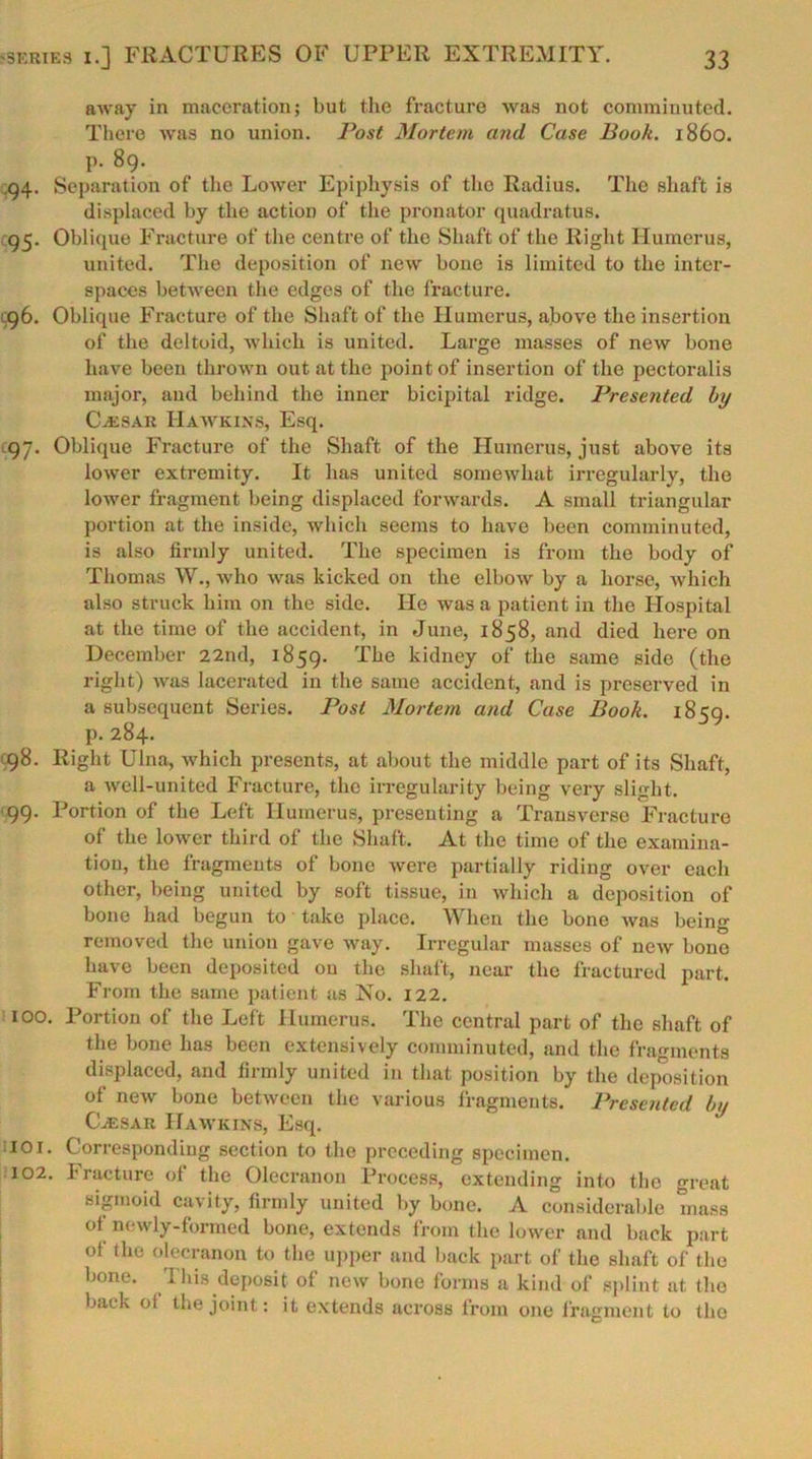 away in maceration; but the fracture was not comminuted. There was no union. Post Mortem and Case Book. i860, p. 89. .94. Separation of the Lower Epiphysis of the Radius. The shaft is displaced by the action of the pronator quadratus. 95. Oblique Fracture of the centre of the Shaft of the Right Humerus, united. The deposition of new bone is limited to the inter- spaces between the edges of the fracture. 96. Oblique Fracture of the Shaft of the Humerus, above the insertion of the deltoid, which is united. Large masses of new bone have been thrown out at the point of insertion of the pectoralis major, and behind the inner bicipital ridge. Presented by Cassar Hawkins, Esq. 97. Oblique Fracture of the Shaft of the Humerus, just above its lower extremity. It has united somewhat irregularly, the lower fragment being displaced forwards. A small triangular portion at the inside, which seems to have been comminuted, is also firmly united. The specimen is from the body of Thomas W., who was kicked on the elbow by a horse, which also struck him on the side. He was a patient in the Hospital at the time of the accident, in June, 1858, and died here on December 22nd, 1859. The kidney of the same side (the right) was lacerated in the same accident, and is preserved in a subsequent Series. Post Mortem and Case Book. 1859. p. 284. 98. Right Ulna, which presents, at about the middle part of its Shaft, a well-united Fracture, the irregularity being very slight. 99. Portion of the Left Humerus, presenting a Transverse Fracture of the lower third of the Shaft. At the time of the examina- tion, the fragments of bone were partially riding over each other, being united by soft tissue, in which a deposition of bone had begun to take place. When the bone was being removed the union gave way. Irregular masses of new bone have been deposited on the shaft, near the fractured part. From the same patient as No. 122. 100. Portion of the Left Humerus. The central part of the shaft of the bone has been extensively comminuted, and the fragments displaced, and firmly united in that position by the deposition of new bone between the various fragments. Presented by Cvesar Hawkins, Esq. 101. Corresponding section to the preceding specimen. 102. Fracture of the Olecranon Process, extending into the great sigmoid cavity, firmly united by bone. A considerable mass of newly-formed bone, extends from the lower and back part of the olecranon to the upper and back part of the shaft of the bone. This deposit of new bone forms a kind of splint at the back of the joint: it extends across from one fragment to the