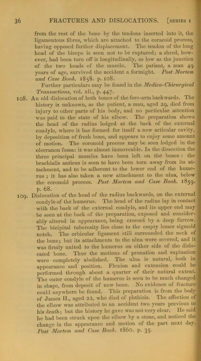 from the rest of the bone by the tendons inserted into it, the ligamentous fibres, which are attached to the coracoid process, having opposed further displacement. The tendon of the long head of the biceps is seen not to be ruptured; a shred, how- ever, had been torn off it longitudinally, as low as the junction of the two heads of the muscle. The patient, a man 49 years of age, survived the accident a fortnight. Post Mortem and Case Booh. 1858. p. 108. Further particulars may be found in the Medico- Chirurgical Transactions, vol. xli., p. 447. 108. An old dislocation of both bones of the fore-arm backwards. The history is unknown, as the patient, a man, aged 29, died from injury to other parts of his body, and no particular attention was paid to the state of his elbow. The preparation shows the head of the radius lodged at the back of the external condyle, where it has formed for itself a new articular cavity, by deposition of fresh bone, and appears to enjoy some amount of motion. The coronoid process may be seen lodged in the olecranon fossa: it was almost immoveable. In the dissection the three principal muscles have been left on the bones : the brachialis anticus is seen to have been torn away from its at- tachment, and to be adherent to the lower end of the hume- rus ; it has also taken a new attachment to the ulna, below the coronoid process. Post Mortem and Case Book. 1859. p. 68. 109. Dislocation of the head of the radius backwards, on the external condyle of the humerus. The head of the radius lay in contact with the back of the external condyle, and its upper end may be seen at the back of the preparation, exposed and consider- ably altered in appearance, being crossed by a deep furrow. The bicipital tuberosity lies close to the empty lesser sigmoid notch. The orbicular ligament still surrounded the neck of the bone; but its attachments to the ulna were severed, and it was firmly united to the humerus on either side of the dislo- cated bone. Thus the motions of pronation and supination were completely abolished. The ulna is natural, both in appearance and position. Flexion and extension could be performed through about a quarter of their natural extent. The outer condyle of the humerus is seen to be much changed in shape, from deposit of new bone. No evidence of fracture could anywhere be found. This preparation is from the body of James II., aged 22, who died of phthisis. The affection of the elbow was attributed to an accident two years previous to his death; but the history he gave was not very clear. He said he had been struck upon the elbow by a stone, and noticed the change in the appearance and motion of the part next day. Post Mortem and Case Booh. i860, p. 35.