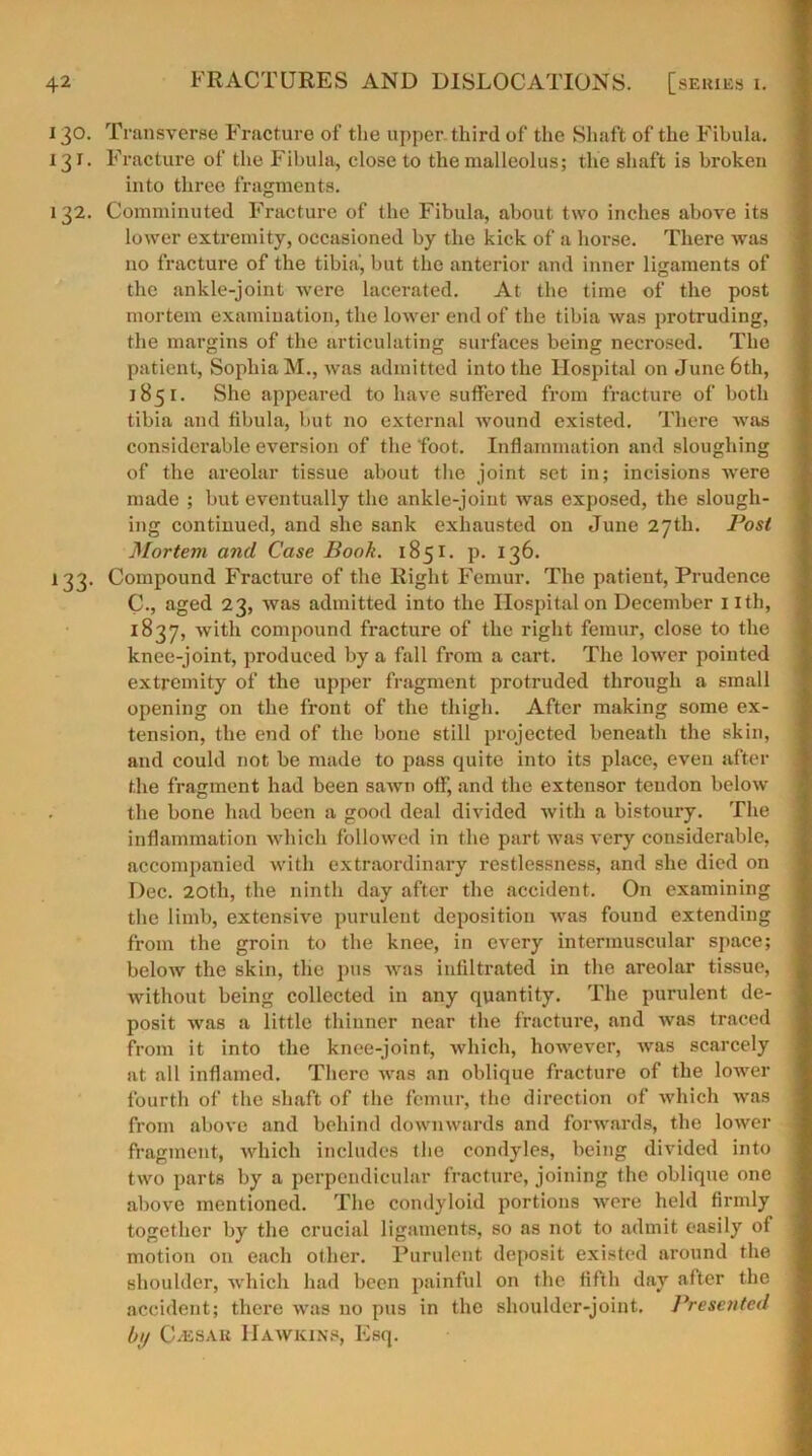 i 30. Transverse Fracture of the upper third of the Shaft of the Fibula. 131. Fracture of the Fibula, close to the malleolus; the shaft is broken into three fragments. 132. Comminuted Fracture of the Fibula, about two inches above its lower extremity, occasioned by the kick of a horse. There was no fracture of the tibia, but the anterior and inner ligaments of the ankle-joint were lacerated. At the time of the post mortem examination, the lower end of the tibia was protruding, the margins of the articulating surfaces being necrosed. The patient, Sophia M., was admitted into the Hospital on June 6th, 1851. She appeared to have suffered from fracture of both tibia and fibula, but no external wound existed. There was considerable eversion of the’foot. Inflammation and sloughing of the areolar tissue about the joint set in; incisions were made ; but eventually the ankle-joiut was exposed, the slough- ing continued, and she sank exhausted on June 27th. Post Mortem and Case Book. 1851. p. 136. 133. Compound Fracture of the Right Femur. The patient, Prudence C., aged 23, was admitted into the Hospital on December 1 ith, 1837, with compound fracture of the right femur, close to the knee-joint, produced by a fall from a cart. The lower pointed extremity of the upper fragment protruded through a small opening on the front of the thigh. After making some ex- tension, the end of the bone still projected beneath the skin, and could not be made to pass quite into its place, even after the fragment had been sawn off, and the extensor tendon below the bone had been a good deal divided with a bistoury. The inflammation which followed in the part was very considerable, accompanied with extraordinary restlessness, and she died on Dec. 20th, the ninth day after the accident. On examining the limb, extensive purulent deposition was found extending from the groin to the knee, in every intermuscular space; below the skin, the pus was infiltrated in the areolar tissue, without being collected in any quantity. The purulent de- posit was a little thinner near the fracture, and was traced from it into the knee-joint, which, however, was scarcely at all inflamed. There was an oblique fracture of the lower fourth of the shaft of the femur, the direction of which was from above and behind downwards and forwards, the lower fragment, which includes the condyles, being divided into two parts by a perpendicular fracture, joining the oblique one above mentioned. The condyloid portions were held firmly together by the crucial ligaments, so as not to admit easily of motion on each other. Purulent deposit existed around the shoulder, which had been painful on the fifth day after the accident; there was no pus in the shoulder-joint. Presented hi>/ C/esau Hawkins, Esq.