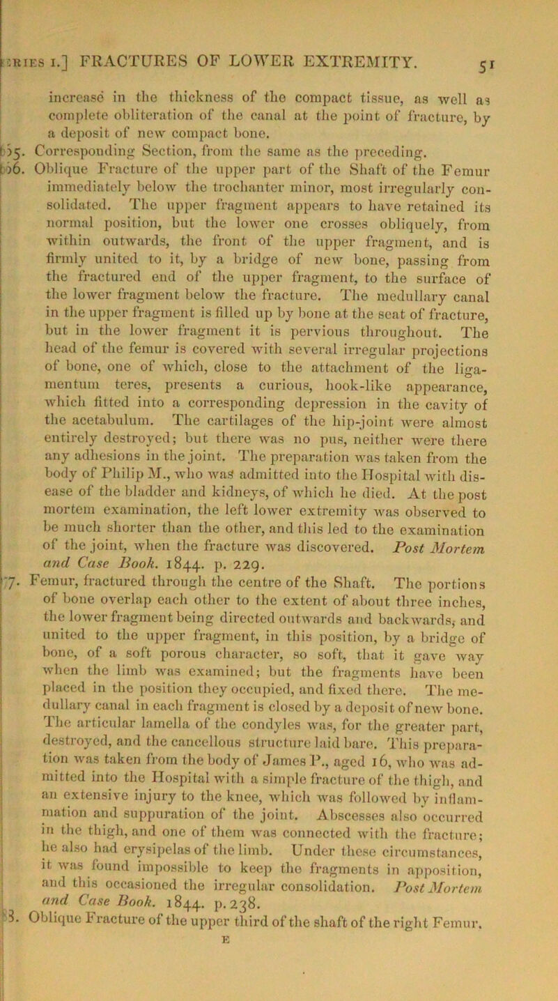 5r increase in the thickness of the compact tissue, as well as complete obliteration of the canal at the point of fracture, by a deposit of new compact bone. l >5. Corresponding Section, from the same as the preceding. 1)6. Oblique Fracture of the upper part of the Shaft of the Femur immediately below the trochanter minor, most irregularly con- solidated. The upper fragment appears to have retained its normal position, but the lower one crosses obliquely, from within outwards, the front of the upper fragment, and is firmly united to it, by a bridge of new boue, passing from the fractured end of the upper fragment, to the surface of the lower fragment below the fracture. The medullary canal in the upper fragment is filled up by bone at the seat of fracture, but in the lower fragment it is pervious throughout. The head of the femur is covered with several irregular projections of bone, one of which, close to the attachment of the liga- mentuni teres, presents a curious, hook-like appearance, which fitted into a corresponding depression in the cavity of the acetabulum. The cartilages of the hip-joint were almost entirely destroyed; but there was no pus, neither were there any adhesions in the joint. The preparation was taken from the body of Philip M., who was admitted into the Hospital with dis- ease of the bladder and kidneys, of which he died. At the post mortem examination, the left lower extremity was observed to be much shorter than the other, and this led to the examination of the joint, when the fracture was discovered. Post Mortem and Case Book. 1844. P- 229. 7. Femur, fractured through the centre of the Shaft. The portions of bone overlap each other to the extent of about three inches, the lower fragment being directed outwards and backwards, and united to the upper fragment, in this position, by a bridge of bone, of a soft porous character, so soft, that it gave way when the limb was examined; but the fragments have been placed in the position they occupied, and fixed there. The me- dullary canal in each fragment is closed by a deposit of new bone. The articular lamella of the condyles was, for the greater part, destroyed, and the cancellous structure laid bare. This prepara- tion was taken from the body of James P., aged 16, who was ad- mitted into the Hospital with a simple fracture of the thigh, and an extensive injury to the knee, which was followed by inflam- mation and suppuration of the joint. Abscesses also occurred in the thigh, and one of them was connected with the fracture; he also had erysipelas of the limb. Under these circumstances, it was found impossible to keep the fragments in apposition, and this occasioned the irregular consolidation. Post Mortem and Case Book. 1844. p.238. 3. Oblique i racture of the upper third of the shaft of the right Femur.