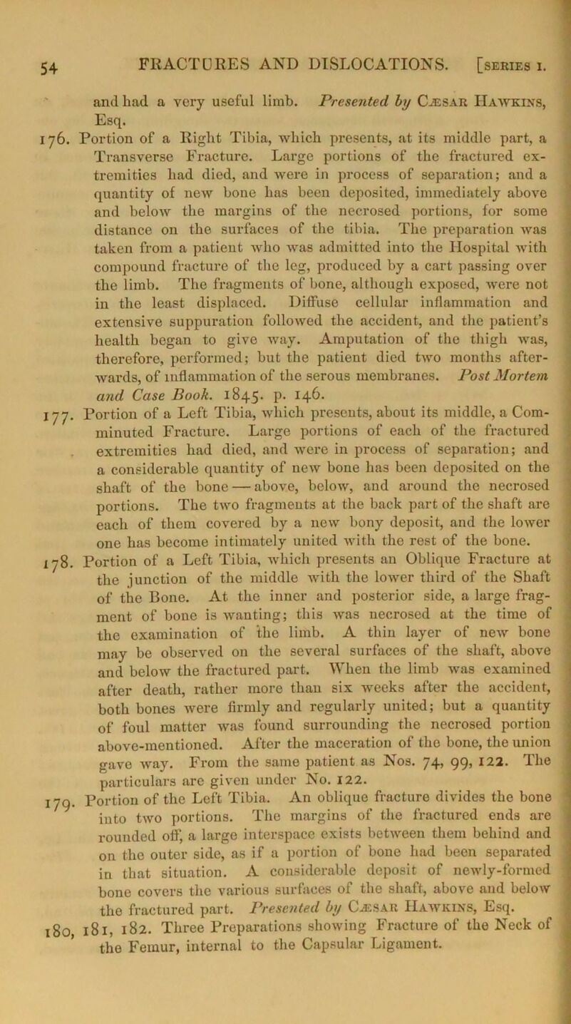 and had a very useful limb. Presented by Cjesar Hawkins, Esq. 176. Portion of a Right Tibia, which presents, at its middle part, a Transverse Fracture. Large portions of the fractured ex- tremities had died, and were in process of separation; and a quantity of new bone has been deposited, immediately above and below the margins of the necrosed portions, for some distance on the surfaces of the tibia. The preparation was taken from a patient who was admitted into the Hospital with compound fracture of the leg, produced by a cart passing over the limb. The fragments of bone, although exposed, were not in the least displaced. Diffuse cellular inflammation and extensive suppuration followed the accident, and the patient’s health began to give way. Amputation of the thigh was, therefore, performed; but the patient died two months after- wards, of inflammation of the serous membranes. Post Mortem and Case Book. 1845* p. 146- 177. Portion of a Left Tibia, which presents, about its middle, a Com- minuted Fracture. Large portions of each of the fractured extremities had died, and were in process of separation; and a considerable quantity of new bone has been deposited on the shaft of the bone — above, below, and around the necrosed portions. The two fragments at the back part of the shaft are each of them covered by a new bony deposit, and the lower one has become intimately united with the rest of the bone. 178. Portion of a Left Tibia, which presents an Oblique Fracture at the junction of the middle with the lower third of the Shaft of the Bone. At the inner and posterior side, a large frag- ment of bone is wanting; this was necrosed at the time of the examination of the limb. A thin layer of new bone may be observed on the several surfaces of the shaft, above and below the fractured part. When the limb was examined after death, rather more than six weeks after the accident, both bones were firmly and regularly united; but a quantity of foul matter was found surrounding the necrosed portion above-mentioned. After the maceration of the bone, the union gave way. From the same patient as Nos. 74, 99, 122. The particulars are given under No. 122. 179. Portion of the Left Tibia. An oblique fracture divides the bone into two portions. The margins of the fractured ends are rounded off, a large interspace exists between them behind and on the outer side, as if a portion of bone had been separated in that situation. A considerable deposit of newly-formed -j bone covers the various surfaces of the shaft, above and below the fractured part. Presented by (Lksar Hawkins, Esq. 180 181, 182. Three Preparations showing Fracture of the Neck of ( the Femur, internal to the Capsular Ligament.