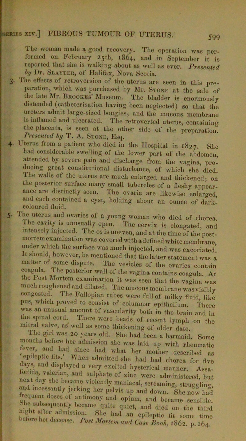 599 4- The woman made a good recovery. The operation was per- formed on. February 25th, 1864, and in September it is reported that she is walking about as well as ever. Presented by Dr. Slayter, of Halifax, Nova Scotia. Ihe effects ol retroversion of the uterus are seen in this pre- paration, which was purchased by Mr. Stone at the sale of the late Mr. Brookes’ Museum. The bladder is enormously distended (catheterisation having been neglected) so that the meters admit large-sized bougies; and the mucous membrane i' inflamed nnd ulcerated. Ihe retroverted uterus, containing the placenta, is seen at the other side of the preparation. Presented by T. A. Stone, Esq. Uterus from a jiatient who died in the Hospital in 1827. She had considerable swelling of the lower part of the abdomen, attended by severe pain and discharge from the vagina, pro- ducing great constitutional disturbance, of which she died. The walls of the uterus are much enlarged and thickened; on the posterior surface many small tubercles of a fleshy appear- ance are distinctly seen. The ovaria are likewise enlarged and each contained a cyst, holding about an ounce of dark- coloured fluid. The uterus and ovaries of a young woman who died of chorea. Ihe cavity is unusually open. The cervix is elongated, and intensely injected. The os is uneven, and at the time of the post- mortem examination was covered with a defined white membrane under which the surface was much injected, and was excoriated! It should however, be mentioned that the latter statement was a matter of some dispute. The vesicles of the ovaries contain coagula. Ihe posterior wall of the vagina contains coagula. At the 1 ost Mortem examination it was seen that the vagina was much roughened and dilated. The mucous membrane was visibly congested. The Fallopian tubes were full of milky fluid, like pus, which proved to consist of columnar epithelium There was an unusual amount of vascularity both in the brain and in the spinal cord. There were beads of recent lymph on the mitral valve, as well as some thickening of older date The girl was 20 years old. She had been a barmaid. Some months before her admission she was laid up with rheumatic fever, and had since had what her mother described as epileptic fits hen admitted she had had chorea for five days and displayed a very excited hysterical manner. Assa- hettda, valerian, and sulphate of zinc were administered, but next day she became violently maniacal, screaming, struggling frc „!rrr y J,erking her pelvis UP and ^n. She now had hequent doses of antimony and opium, and became sensible. niltfrr? eCameolquite quiet> and d^d on the third * ght after admission. She had an epileptic fit some time before her decease. Post Mortem and Case Boob, 1862. p 164