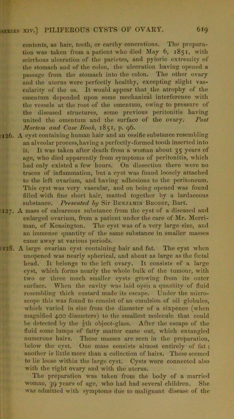 contents, as hair, teeth, or earthy concretions. The prepara- tion was taken from a patient who died May 6, 1851, with scirrhous ulceration of the parietes, and pyloric extremity of the stomach and of the colon, the ulceration having opened a passage from the stomach into the colon. The other ovary and the uterus were perfectly healthy, excepting slight vas- cularity of the os. It would appear that the atrophy of the omentum depended upon some mechanical interference with the vessels at the root of the omentum, owing to pressure of the diseased structures, some previous peritonitis having united the omentum and the surface of the ovary. Post Mortem and Case Book, 1851, p. 96. 126. A cyst containing human hair and an ossific substance resembling an alveolar process,having a perfectly-formed tooth inserted into it. It was taken after death from a woman about 35 years of age, who died apparently from symptoms of peritonitis, which had only existed a few hours. On dissection there were no traces of inflammation, but a cyst was found loosely attached to the left ovarium, and having adhesions to the peritoneum. This cyst was very vascular, and on being opened was found filled with fine short hair, matted together by a lardaceous substance. Presented by Sir Benjamin Brodie, Bart. 127. A mass of calcareous substance from the cyst of a diseased and enlarged ovarium, from a patient under the care of Mr. Merri- man, of Kensington. The cyst was of a very large size, and au immense quantity of the same substance in smaller masses came away at various periods. 128. A large ovarian cyst containing hair and fat. The cyst when unopened was nearly spherical, and about as large as the ftctal head. It belongs to the left ovary. It consists of a large cyst, which forms nearly the whole bulk of the tumour, with two or three much smaller cysts growing from its outer surface. When the cavity was laid open a quantity of fluid resembling thick custard made its escape. Under the micro- scope this was found to consist of an emulsion of oil globules, which varied in size from the diameter of a sixpence (when magnified 400 diameters) to the smallest molecule that could be detected by the -J-th object-glass. After the escape of the fluid some lumps of fatty matter came out, which entangled numerous hairs. These masses are seen in the preparation, below the cyst. One mass consists almost entirely of fat ; another is little more than a collection of hairs. These seemed to lie loose within the large cyst. Cysts were connected also with the right ovary and with the uterus. The preparation was taken from the body of a married womau, 39 years of age, avIio had had several children. She was admitted with symptoms due to malignant disease of the