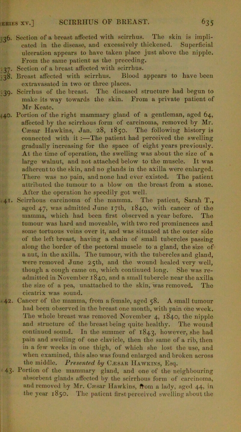 ;^6. Section of a breast affected with scirrhus. The skin is impli- cated in the disease, and excessively thickened. Superficial ulceration appears to have taken place just above the nipple. From the same patient as the preceding. .37. Section of a breast affected with scirrhus. .38. Breast affected with scirrhus. Blood appears to have been extravasated in two or three places. ; 39. Scirrhus of the breast. The diseased structure had begun to make its way towards the skin. From a private patient of Mr Keate. .40. Portion of the right mammary gland of a gentleman, aged 64, affected by the scirrhous form of carcinoma, removed by Mr. Cassar Hawkins, Jan. 28, 1850. The following history is connected with it :—The patient had perceived the swelling gradually increasing for the space of eight years previously. At the time of operation, the swelling was about the size of a large walnut, and not attached below to the muscle. It was adherent to the skin, and no glands in the axilla were enlarged. There was no pain, and none had ever existed. The patient attributed the tumour to a blow on the breast from a stone. After the operation he speedily got well. .41. Scirrhous carcinoma of the mamma. The patient, Sarah T., aged 47, was admitted June 17th, 1840, with cancer of the mamma, which had been first observed a year before. The tumour was hard and moveable, with two red prominences and some tortuous veins over it, and was situated at the outer side of the left breast, having a chain of small tubercles passing along the border of the pectoral muscle to a gland, the size of a nut, in the axilla. The tumour, with the tubercles and gland, were removed June 25th, and the wound healed very well, though a cough came on, which continued long. Sho was re- admitted in November 1840, and a small tubercle near the axilla the size of a pea, unattached to the skin, was removed. The cicatrix was sound. 42. Cancer of the mamma, from a female, aged 58. A small tumour had been observed in the breast one month, with pain one week. The whole breast was removed November 4, 1840, the nipple and structure of the breast being quite healthy. The wound continued sound. In the summer of 1843, however, she had pain and swelling of one clavicle, then the same of a rib, then in a few weeks in one thigh, of which she lost the use, and when examined, this also was found enlarged and broken across the middle. Presented by Caesar Hawkins, Esq. 43* Portion of the mammary gland, and one of the neighbouring absorbent glands affected by the scirrhous form of carcinoma, and removed by Mr. Caesar Hawkins, from a lady, aged 44, in the year 1850. The patient first perceived swelling about the