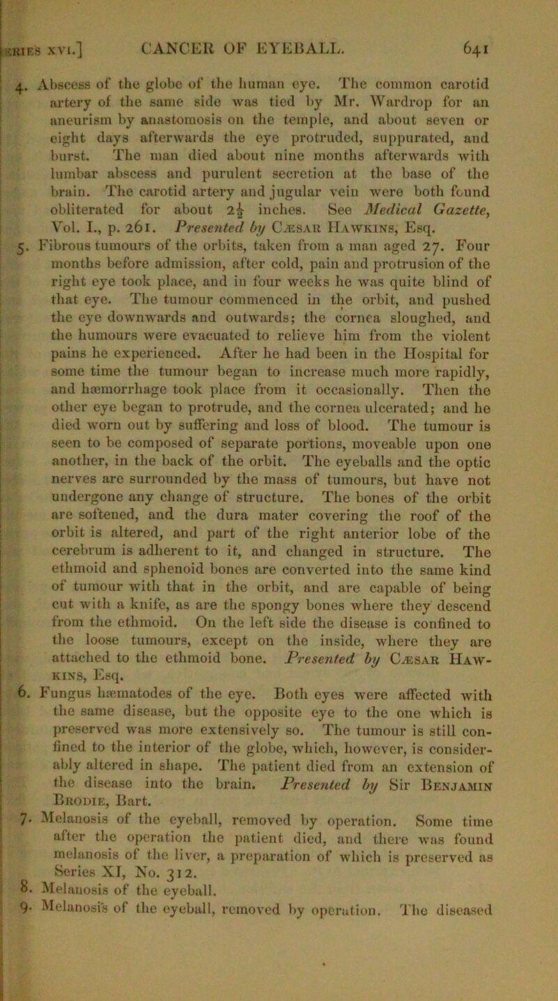 4. Abscess of the globe of the human eye. The common carotid artery of the same side was tied by Mr. Wardrop for an aneurism by anastomosis on the temple, and about seven or eight days afterwards the eye protruded, suppurated, and burst. The man died about nine months afterwards with lumbar abscess and purulent secretion at the base of the brain. The carotid artery and jugular vein were both found obliterated for about 2^ inches. See Medical Gazette, Yol. I., p. 261. Presented by Caesar Hawkins, Esq. 5. Fibrous tumours of the orbits, taken from a man aged 27. Four months before admission, after cold, pain and protrusion of the right eye took place, and in four weeks he was quite blind of that eye. The tumour commenced in the orbit, and pushed the eye downwards and outwards; the cornea sloughed, and the humours were evacuated to relieve him from the violent pains he experienced. After he had been in the Hospital for some time the tumour began to increase much more rapidly, and haemorrhage took place from it occasionally. Then the other eye began to protrude, and the cornea ulcerated; and he died worn out by suffering and loss of blood. The tumour is seen to be composed of separate portions, moveable upon one another, in the back of the orbit. The eyeballs and the optic nerves are surrounded by the mass of tumours, but have not undergone any change of structure. The bones of the orbit are softened, and the dura mater covering the roof of the orbit is altered, and part of the right anterior lobe of the cerebrum is adherent to it, and changed in structure. The ethmoid and sphenoid bones are converted into the same kind of tumour with that in the orbit, and are capable of being cut with a knife, as are the spongy bones where they descend from the ethmoid. On the left side the disease is confined to the loose tumours, except on the inside, where they are attached to the ethmoid bone. Presented by Caesar Haw- kins, Esq. 6. Fungus luematodes of the eye. Both eyes were affected with the same disease, but the opposite eye to the one which is preserved was more extensively so. The tumour is still con- fined to the interior of the globe, which, however, is consider- ably altered in shape. The patient died from an extension of the disease into the brain. Presented by Sir Benjamin Brodie, Bart. 7- Melanosis of the eyeball, removed by operation. Some time after the operation the patient died, and there was found melanosis ol the liver, a preparation of which is preserved as Series XT, No. 312. 8. Melanosis of the eyeball. 9* Melanosis of the eyeball, removed by operution. The diseased