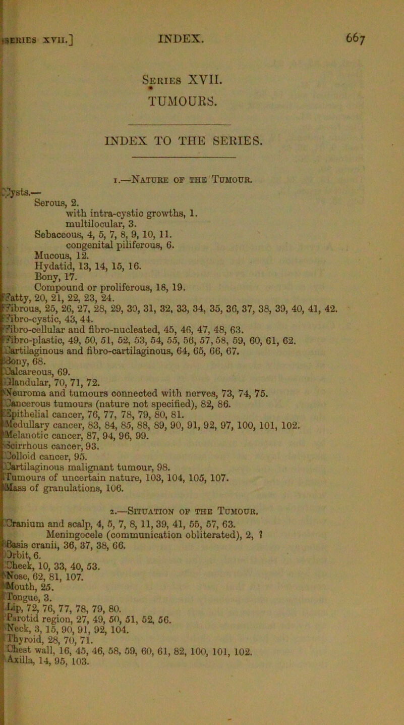 Series XVII. TUMOURS. INDEX TO THE SERIES. i.—Nature of the Tumour. ■Cysts.— Serous, 2. with intra-cystic growths, 1. multilocular, 3. Sebaceous, 4, 5, 7, 8, 9, 10, 11. congenital piliferous, 6. Mucous, 12. Hydatid, 13, 14, 15, 16. Bony, 17. Compound or proliferous, 18, 19. .Tatty, 20, 21, 22, 23, 24. Tibrous, 25, 26, 27, 28, 29, 30, 31, 32, 33, 34, 35, 36, 37, 38, 39, 40, 41, 42. Tibro-cystic, 43, 44. Tibro-cellulav aud fibro-nucleated, 45, 46, 47, 48, 63. ' Tibro-plastic, 49, 50, 51, 52, 53, 54, 55, 56, 57,58, 59, 60, 61, 62. Cartilaginous and fibro-cartilaginous, 64, 65, 66, 67. Cony, 68. Calcareous, 69. Clandular, 70, 71, 72. Neuroma and tumours connected with nerves, 73, 74, 75. Cancerous tumours (nature not specified), 82, 86. Epithelial cancer, 76, 77, 78, 79, 80, 81. Medullary cancer, 83, 84, 85, 88, 89, 90, 91, 92, 97, 100, 101, 102. Melanotic cancer, 87, 94, 96, 99. Scirrhous cancer, 93. Colloid cancer, 95. Cartilaginous malignant tumour, 98. Tumours of uncertain nature, 103, 104, 105, 107. ■Mass of granulations, 106. 2.—Situation op the Tumour. Cranium and scalp, 4, 5, 7, 8, 11, 39, 41, 55, 57, 63. Meningocele (communication obliterated), 2, ? Basis cranii, 36, 37, 38, 66. Crbit, 6. Cheek, 10, 33, 40, 53. •Nose, 62, 81, 107. Mouth, 25. Tongue, 3. Dip, 72, 76, 77, 78, 79, 80. Parotid region, 27, 49, 50, 51, 52, 56. ' Neck, 3, 15, 90, 91, 92, 104. Thyroid, 28, 70, 71. t Chest wall, 16, 45, 46, 58, 59, 60, 61, 82, 100, 101, 102.