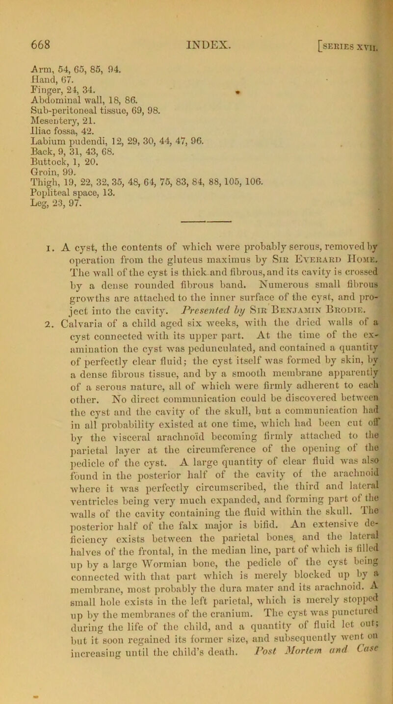 Arm, 54, 65, 85, 94. Hand, 67. Finger, 24, 34. • Abdominal wall, 18, 86. Sub-peritoneal tissue, 69, 98. Mesentery, 21. Iliac fossa, 42. Labium pudendi, 12, 29, 30, 44, 47, 96. Back, 9, 31, 43, 68. Buttock, 1, 20. Groin, 99. Thigh, 19, 22, 32, 35, 48, 64, 75, 83, 84, 88,105, 106. Popliteal space, 13. Leg, 23, 97. 1. A cyst, the contents of which were probably serous, removed by operation from the gluteus maximus by Sir Eyerard Home. The wall of the cyst is thick and fibrous, and its cavity is crossed by a dense rounded fibrous band. Numerous small fibrous growths are attached to the inner surface of the cyst, and pro- ject into the cavity. Presented by Sir Benjamin Brodie. 2. Calvaria of a child aged six weeks, with the dried walls of a cyst connected with its upper part. At the time of the ex- amination the cyst was pedunculated, and contained a quantity of perfectly clear fluid; the cyst itself was formed by skin, by a dense fibrous tissue, and by a smooth membrane apparently of a serous nature, all of which were firmly adherent to each other. No direct communication could be discovered between the cyst and the cavity of the skull, but a communication had in all probability existed at one time, which had been cut off by the visceral arachnoid becoming firmly attached to the parietal layer at the circumference of the opening of the pedicle of the cyst. A large quantity of clear fluid was also found in the posterior half of the cavity of the arachnoid where it was perfectly circumscribed, the third .and lateral ventricles being very much expanded, and forming part of the avails of the cavity containing the fluid within the skull, llie posterior half of the falx major is bifid. An extensive de- ficiency exists between the parietal bones, and the lateral halves of the frontal, in the median line, part of which is filled up by a large Wormian bone, the pedicle of the cyst being connected with that part which is merely blocked up by a membrane, most probably the dura mater and its arachnoid. A small hole exists in the left parietal, which is merely stopped up by the membranes of the cranium. The cyst was punctured during the life of the child, and a quantity of fluid let out; but it soon regained its former size, and subsequently went on increasing until the child’s death. Post Mortem and Case