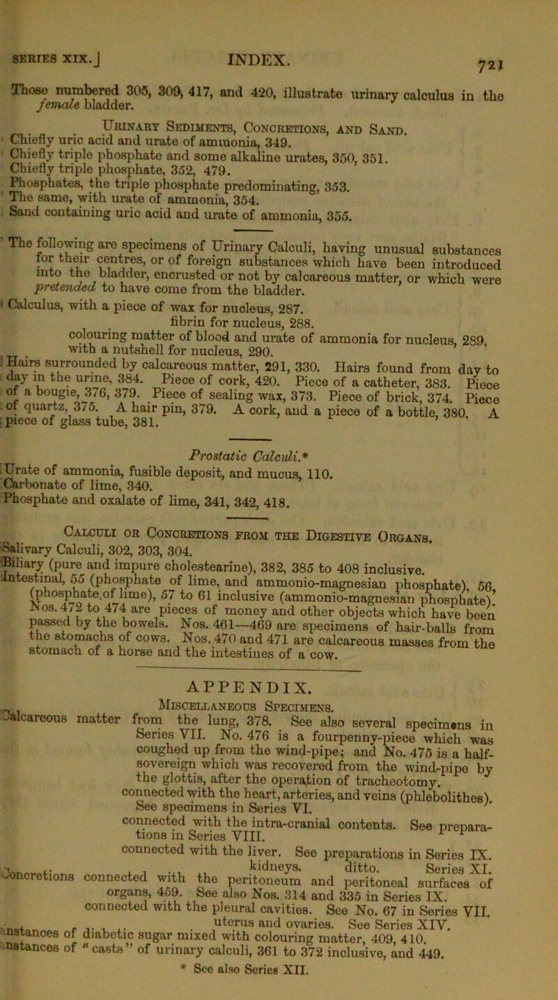 721 Those numbered 305, 300, 417, and 420, illustrate urinary calculus in the Jemale bladder. , , Urinary Sediments, Concretions, and Sand. Chiefly uric acid and urate of ammonia, 349. Chiefly triple phosphate and some alkaline urates, 350, 351. Chiefly triple phosphate, 352, 479. Phosphates, the triple phosphate predominating, 353. ' The same, with urate of ammonia, 354. 1 Sand containing uric acid and urate of ammonia, 355. ' The following are specimens of Urinary Calculi, having unusual substances lor their centres, or of foreign substances which have been introduced into the bladder, encrusted or not by calcareous matter, or which were pretended to have come from the bladder. t Calculus, with a piece of wax for nucleus, 287. fibrin for nucleus, 288. colouring matter of blood and urate of ammonia for nucleus, 239 with a nutshell for nucleus, 290. 1 Hairs surrounded by calcareous matter, 291, 330. Hairs found from dav to day in the urine, 384. Piece of cork, 420. Piece of a catheter, 383. Piece of a bougie 3,6, 379. Piece of sealing wax, 373. Piece of brick, 374. Piece 01 quartz 3/o. A hair pin, 379. A cork, and a piece of a bottle, 380 A piece of glass tube, 381. ’ Prostatic Calculi.* .Urate of ammonia, fusible deposit, and mucus, 110. Carbonate of lime, 340. Phosphate and oxalate of lime, 341, 342, 418. Calculi or Concretions from the Digestive Organs. Salivary Calculi, 302, 303, 304. 'Biliary (pure and impure cholestearine), 382, 385 to 408 inclusive. intestinal, o5 (phosphate of lime, and ammonio-magnesian phosphate), 56 O’hosphate.of lime), 57 to 61 inclusive (ammonio-magnesian phosphate)’ .Nos. 4/2 to 474 are pieces of money and other objects which have been passed by the bowels. Nos. 461—469 are specimens of hair-balls from the stomachs of cows. Nos. 470 and 471 are calcareous masses from the stomach of a horse and the intestines of a cow. APPENDIX. ^ Miscellaneous Specimens. “'a careous matter from the lung, 378. See also several specimens in Series VII. No. 476 is a fourpenny-piece which was coughed up from the wind-pipe; and No. 475 is a half- sovereign which was recovered from the wind-pipe by the glottis, after the operation of tracheotomy, connected with the heart, arteries, and veins (phlebolithes) See specimens in Series VI. ' connected with the intra-cranial contents. See prepara- tions in Series VIII. 1 1 connected with the liver. See preparations in Series IX. , , ... x. kidneys. ditto. Series XI. connected with the peritoneum and peritoneal surfaces of organs, 4o9. See also Nos. 314 and 335 in Series IX. connected with the pleural cavities. See No. 67 in Series VII. , . uterus and ovaries. See Series XIV. diabetic sugar mixed with colouring matter, 409, 410. “casts” of urinary calculi, 361 to 372 inclusive, and 449. * See also Series XII. Joncretions nstances of nstances of