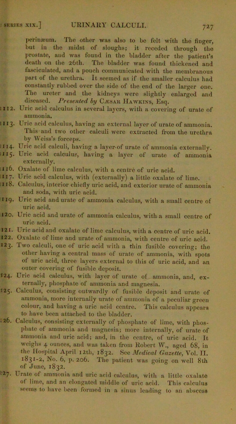 perinaeum. The other was also to be felt with the huger, but in the midst of sloughs; it receded through the prostate, and was found in the bladder after the patient’s death on the 26th. The bladder was found thickened and fasciculated, and a pouch communicated with the membranous part ot the urethra. It seemed as if the smaller calculus had constantly rubbed over the side of the end of the larger one. The ureter and the kidneys were slightly enlarged and diseased. Presented by C.ksar Hawkins, Esq. ; 112. Uric acid calculus in several layers, with a covering of urate of ammonia. 113. Uric acid calculus, having an external layer of urate of ammonia. This and two other calculi were extracted from the urethra by Weiss’s forceps. .114. Uric acid calculi, having a layer-of urate of ammonia externally. ■ I 15. Uric acid calculus, having a layer of urate of ammonia externally. 116. Oxalate of lime calculus, with a centre of uric acid. 117. Uric acid calculus, with (externally) a little oxalate of lime. 118. Calculus, interior chiefly uric acid, and exterior urate of ammonia and soda, with uric acid. 119. Uric acid and urate of ammonia calculus, with a small centre of uric acid. 120. Uric acid and urate of ammonia calculus, with a small centre of uric acid. 121. Uric acid and oxalate of lime calculus, with a centre of uric acid. 122. Oxalate of lime and urate of ammonia, with centre of uric acid. 123- I wo calculi, one of uric acid with a thin fusible covering; the other having a central mass of urate of ammonia, with spots of uric acid, three layers external to this of uric acid, and an outer covering of fusible deposit. 124. Uric acid calculus, with layer of urate of ammonia, and, ex- ternally, phosphate of ammonia and magnesia. 125. Calculus, consisting outwardly of fusible deposit and urate of ammonia, more internally urate of ammonia of a peculiar green colour, and having a uric acid centre. This calculus appears to have been attached to the bladder. 26. Calculus, consisting externally of phosphate of lime, with phos- phate of ammonia and magnesia; more internally, of urate of ammonia and uric acid; and, in the centre, of uric acid. It weighs 4 ounces, and was taken from Robert W., aged 68, in the Hospital April 12th, 1832. See Medical Gazette, Vol. II. 1831-2, No. 6, p. 206. The patient was going on well 8th of June, 1832. -27* Lrate of ammonia and uric acid calculus, with a little oxalate of lime, and an elongated middle of uric acid. This calculus seems to have been formed in a sinus leading to an abscess