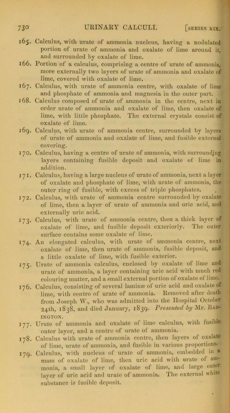 165. Calculus, with urate of ammonia nucleus, having a nodulated portion of urate of ammonia and oxalate of lime around it, and surrounded by oxalate of lime. 166. Portion of a calculus, comprising a centre of urate of ammonia, more externally two layers of urate of ammonia and oxalate of lime, covered with oxalate of lime. 167. Calculus, with urate of ammonia centre, with oxalate of lime and phosphate of ammonia and magnesia in the outer part. 168. Calculus composed of urate of ammonia in the centre, next in order urate of ammonia and oxalate of lime, then oxalate of lime, with little phosphate. The external crystals consist of oxalate of lime. 169. Calculus, with urate of ammonia centre, surrounded by layers of urate of ammonia and oxalate of lime, and fusible external covering. 170. Calculus, having a centre of urate of ammonia, with surroundjng layers containing fusible deposit and oxalate of lime in addition. 171. Calculus, having a large nucleus of urate of ammonia, next a layer of oxalate and phosphate of lime, with urate of ammonia, the outer ring of fusible, with excess of triple phosphates. . • 172. Calculus, with urate of ammonia centre surrounded by oxalate of lime, then a layer of urate of ammonia and uric acid, and externally uric acid. 173. Calculus, with urate of ammonia centre, then a thick layer of oxalate of lime, and fusible deposit exteriorly. The outer surface contains some oxalate of lime. 174. An elongated calculus, Avith urate of ammonia centre, next oxalate of lime, then urate of ammonia, fusible deposit, and a little oxalate of lime, with fusible exterior. 175. Urate of ammonia calculus, enclosed by oxalate of lime and urate of ammonia, a layer containing uric acid with much red colouring matter, and a small external portion of oxalate of lime. 176. Calculus, consisting of several laminae of uric acid and oxalate of lime, with centre of urate of ammonia. Removed after death from Joseph W., avIio Avas admitted into the Hospital October 24th, 1838, and died January, 1839. Presented by Mr. BaM IXGTON. _ _ 177. Urate of ammonia and oxalate of lime calculus, with fusibla outer layer, and a centre of urate ol ammonia. 178. Calculus Avith urate of ammonia centre, then layers of oxalate of lime, urate of ammonia, and fusible in various proportions. 179. Calculus, with nucleus of urate of ammonia, embedded in a mass of oxalate of lime, then uric acid with Hrate of am- monia, a small layer of oxalate of lime, and large outer, layer of uric acid and urate of ammonia. The external white substance is fusible deposit.